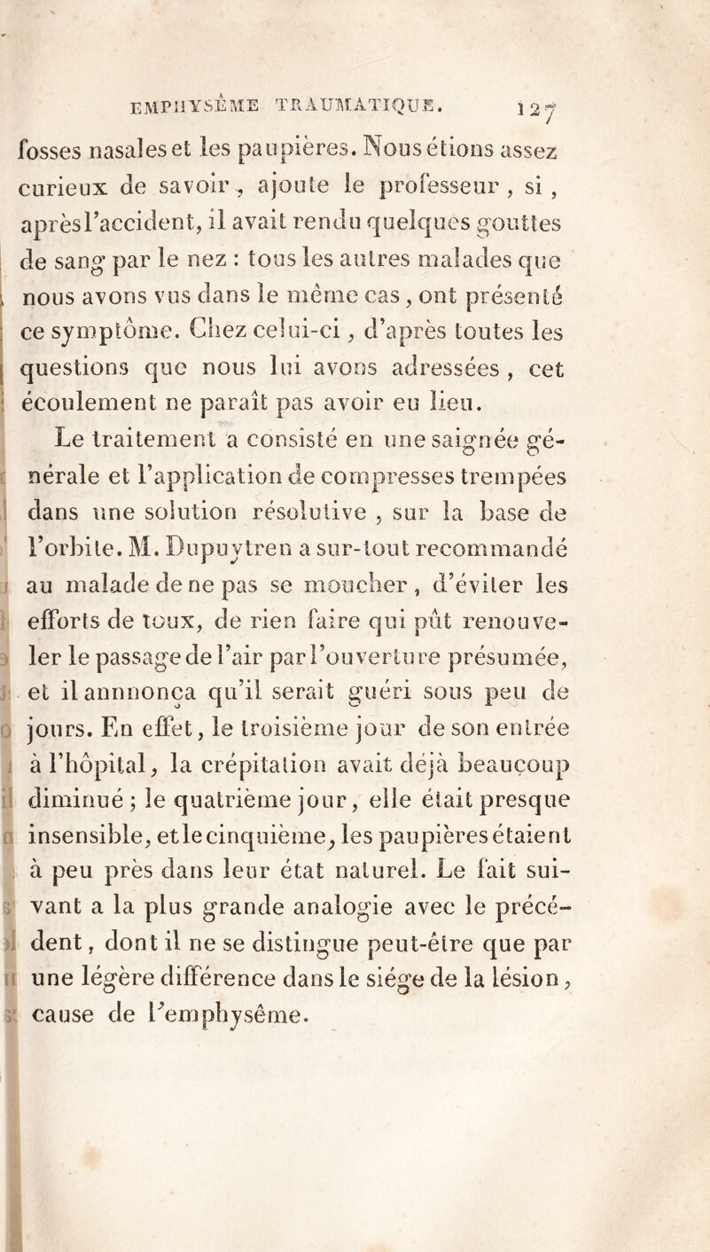 fosses nasales et les paupières. Noos étions assez curieux Je savoir., ajoute le professeur, si, après l'accident, il avait rendu quelques gouttes de sang par le nez : tous les autres malades que nous avons vus dans le même cas, ont présenté ce symptôme. Chez celui-ci, d’après toutes les questions que nous lui avons adressées, cet écoulement ne paraît pas avoir eu lieu. Le traitement a consisté en une saignée gé- nérale et l’application de compresses trempées dans une solution résolutive , sur la base de l’orbite. M. Dnpuytren a sur-tout recommandé au malade de ne pas se moucher, d’éviter les efforts de toux, de rien faire qui pût renouve- ler le passage de l’air par l’ouverture présumée, et ilannnonca qu’il serait guéri sous peu de jours. En effet, le troisième jour de son entrée à l’hôpital, la crépitation avait déjà beaucoup diminué; le quatrième jour, elle était presque insensible, et le cinquième , les paupières étaient à peu près dans leur état naturel. Le fait sui- vant a la plus grande analogie avec le précé- dent , dont il ne se distingue peut-être que par une légère différence dans le siège de la lésion, cause de Eemphysême.