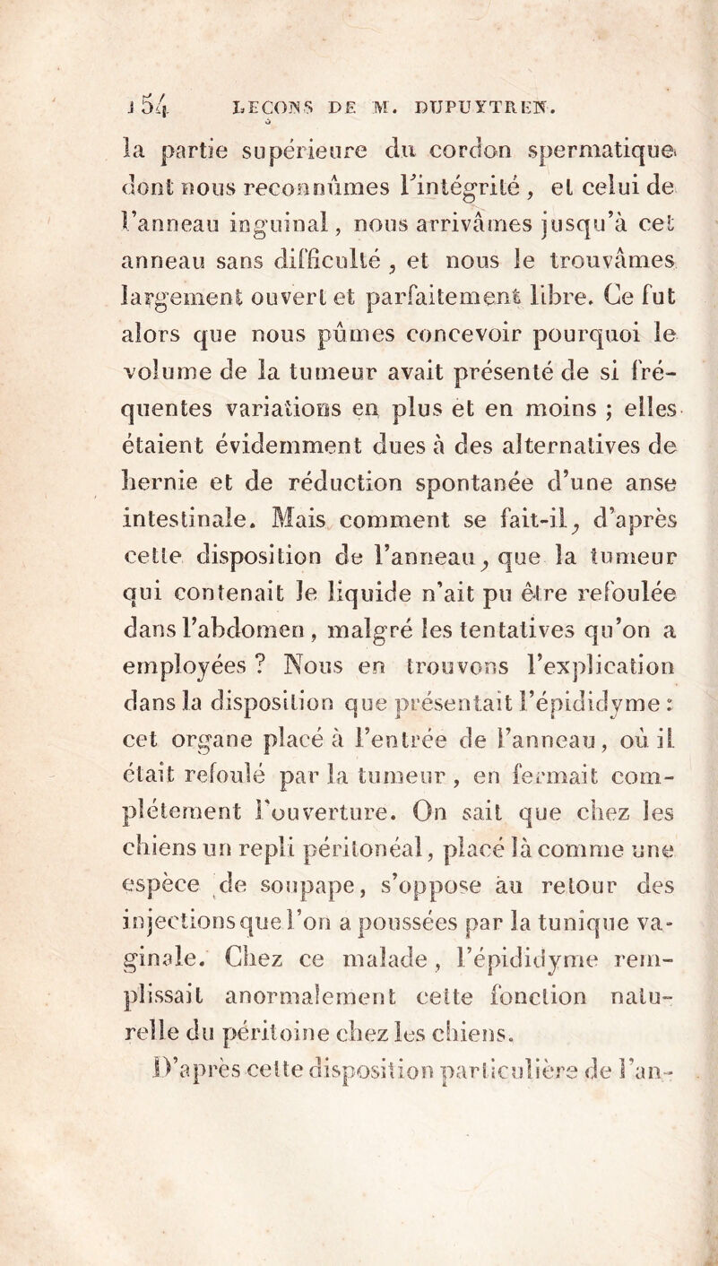 la partie supérieure du cordon spermatique, dont nous reconnûmes Tintégrité , et celui de Fanneau inguinal, nous arrivâmes jusqu’à cet anneau sans difficulté , et nous le trouvâmes largement ouvert et parfaitement libre. Ce fut alors que nous pûmes concevoir pourquoi le volume de la tumeur avait présenté de si fré- quentes variations en plus et en moins ; elles étaient évidemment dues à des alternatives de hernie et de réduction spontanée d’une anse intestinale. Mais comment se fait-il^ d’après cette disposition de l’anneau , que la tumeur qui contenait le liquide n’ait pu être refoulée dansl’ahdomen , malgré les tentatives qu’on a employées ? Nous en trouvons l’explication dans la disposition que présentait l’épididyme : cet organe placé à l’entrée de Fanneau, où il était refoulé par la tumeur , en fermait com- plètement l’ouverture. On sait que chez les chiens un repli péritonéal, placé là comme une espèce de soupape, s’oppose au retour des injections que l’on a poussées par la tunique va» ginale. Chez ce malade , l’épididyme rem- plissait anormalement celte fonction natu- relle du péritoine chez les chiens. D’après-celte disposition particulière de Fan-