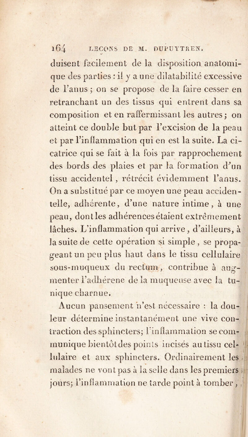 O duisent facilement de la disposition anatomi- que des parties : il y a une dilatabilité excessive de Faims ; on se propose de la faire cesser en retranchant un des tissus qui entrent dans sa composition et en raffermissant les autres; on atteint ce double but par Fexcision de la peau et par l’inflammation qui en est la suite. La ci- catrice qui se fait à la fois par rapprochement des bords des plaies et par la formation cFun tissu accidentel , rétrécit évidemment l’anus. On a substitué par ce moyen une peau acciden- telle, adhérente, d’une nature intime, à une peau, don lies adhérences étaient extrêmement lâches. L’inflammation qui arrive , d’ailleurs, à la suite de cette opération si simple , se propa- geant un peu plus haut dans le tissu cellulaire sous-muqueux du rectum, contribue à aug- menter Fadhérene de la muqueuse avec la tu- nique coarnue. Aucun pansement n’est nécessaire : la dou- leur détermine instantanément une vive con- traction des sphincters; F inflammation se com- munique bientôt des points incisés au tissu cel- lulaire et aux sphincters. Ordinairement les malades ne vont pas à la selle dans les premiers jours; l’inflammation ne tarde point â tomber,