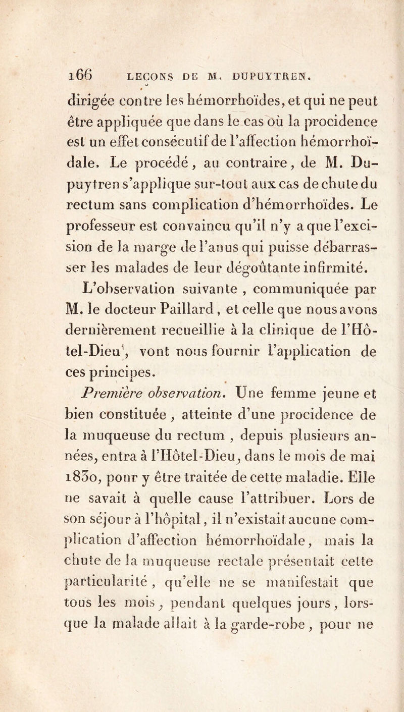 o 0 dirigée contre les hémorrhoïdes, et qui ne peut être appliquée que dans le cas où la procidence est un effet consécutif de l’affection hémorrhoï- dale. Le procédé, au contraire, de M. Du- puytren s’applique sur-tout aux cas de chute du rectum sans complication d’hémorrhoïdes. Le professeur est convaincu qu’il n’y a que l’exci- sion de la marge de l’anus qui puisse débarras- ser les malades de leur dégoûtante infirmité. L’observation suivante , communiquée par M. le docteur Paillard , et celle que nous avons dernièrement recueillie à la clinique de F Hô- tel-Dieu, vont nous fournir l’application de ces principes. Première observation. Line femme jeune et bien constituée , atteinte d’une procidence de la muqueuse du rectum , depuis plusieurs an- nées, entra à FIIôtel-Dieu, dans le mois de mai i83o, pour y être traitée de cette maladie. Elle ne savait à quelle cause l’attribuer. Lors de son séjour à l’hôpital, il n’existait aucune com- plication d’affection hémorrhoïdale, mais la chute de la muqueuse rectale présentait celte particularité, qu’elle ne se manifestait que tous les mois; pendant quelques jours, lors- que la malade allait à la garde-robe , pour ne