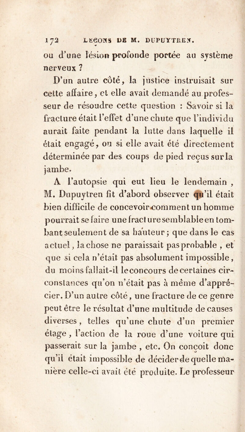 * -a oü d’une lésion profonde portée au système nerveux ? D’un autre côté, la justice instruisait sur cette affaire, et elle avait demandé au profes- seur de résoudre cette question : Savoir si la fracture était l’effet d’une chute que l’individu aurait faite pendant la lutte dans laquelle il était engagé, ou si elle avait été directement déterminée par des coups de pied reçus sur la À l’autopsie qui eut lieu le lendemain , M* Dupuytren fit d’abord observer qu’il était bien difficile de concevoir comment un homme pourrait se faire une fract ure semblable en tom- bant seulement de sa hauteur ; que dans le cas actuel, la chose ne paraissait pas probable , et que si cela n’était pas absolument impossible, du moins fallait-il leconcours de certaines cir- constances qu’on n’était pas à meme d’appré- cier. D’un autre côté, une fracture de ce genre peut être le résultat d’une multitude de causes diverses, telles qu’une chute d’un premier étage , l’action de la roue d’une voilure qui passerait sur la jambe , etc. On conçoit donc qu’il était impossible de décider de quelle ma- nière celle-ci avait été produite. Le professeur