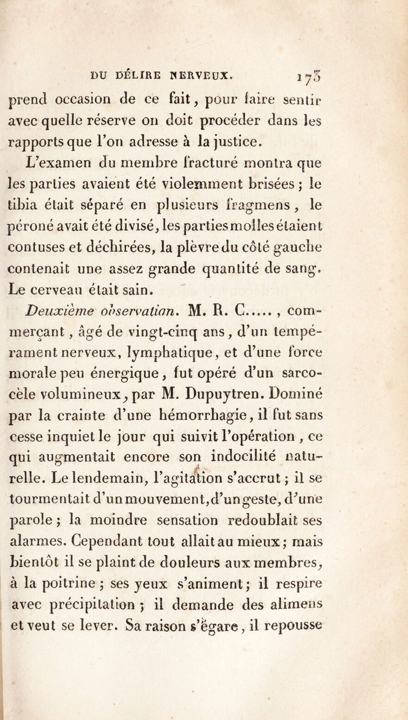 prend occasion de ce fait, pour faire sentir avec quelle réserve 011 doit procéder dans les rapports que l’on adresse à la justice. L’examen du membre fracturé montra que les parties avaient été violemment brisées ; le tibia était séparé en plusieurs iragmens, le péroné avait été divisé, les parties molles étaient contuses et déchirées, la plèvre du côté gauche contenait une assez grande quantité de sang. Le cerveau était sain. Deuxième observation. M. R. C com- merçant , âgé de vingt-cinq ans, d’un tempé- rament nerveux, lymphatique , et d’une force morale peu énergique, fut opéré d’un sarco- cèle volumineux, par M. Dupuytren. Dominé par la crainte d’une hémorrhagie, il fut sans cesse inquiet le jour qui suivit l’opération , ce qui augmentait encore son indocilité natu~ relie. Le lendemain, l’agitation s’accrut; il se tourmentait d’un mouvement,d’un geste, d'une parole ; la moindre sensation redoublait ses alarmes. Cependant tout allait au mieux; mais bientôt il se plaint de douleurs aux membres, à la poitrine ; ses yeux s’animent; il respire avec précipitation ; il demande des alimens et veut se lever. Sa raison s’égare, il repousse