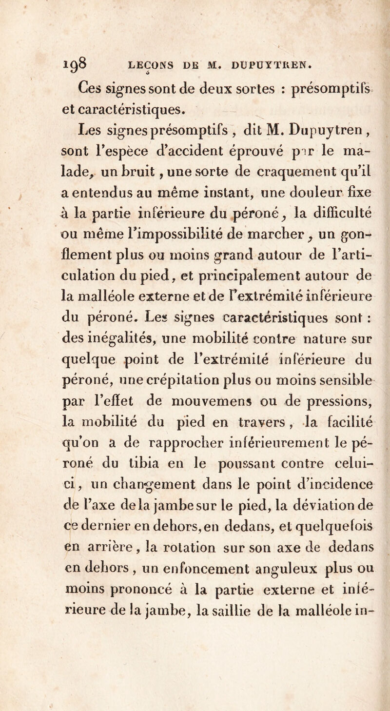 Ces signes sont de deux sortes : présomptifs et caractéristiques. Les signes présomptifs , dit M. Dupuytren , sont l’espèce d’accident éprouvé pir le ma- lade, un bruit, une sorte de craquement qu’il a entendus au même instant, une douleur fixe à la partie inférieure du péroné ^ la difficulté ou même l’impossibilité de marcher ; un gon- flement plus ou moins grand autour de l’arti- culation du pied, et principalement autour de la malléole externe et de Fextrémité inférieure du péroné. Les signes caractéristiques sont : des inégalités, une mobilité contre nature sur quelque point de l’extrémité inférieure du péroné, une crépitation plus ou moins sensible par l’effet de mouvemens ou de pressions, la mobilité du pied en travers , la facilité qu’on a de rapprocher inférieurement le pé- roné du tibia en le poussant contre celui- ci, un changement dans le point d’incidence de l’axe delà jambe sur le pied, la déviation de ce dernier en dehors, en dedans, et quelquefois en arrière, la rotation sur son axe de dedans en dehors , un enfoncement anguleux plus ou moins prononcé à la partie externe et infé- rieure de la jambe, la saillie de la malléole in-