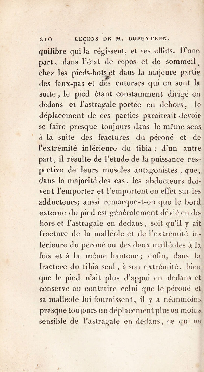 quilibre qui la régissent, et ses effets. D’une part, élans l’état de repos et de sommeil 9 chez les pieds-bot^et dans la majeure partie des faux-pas et des entorses qui en sont la suite , le pied étant constamment dirigé en dedans et l’astragale portée en dehors, le déplacement de ces parties paraîtrait devoir se faire presque toujours dans le même sens à la suite des fractures du péroné et de l’extrémité inférieure du tibia ; d’un autre part, il résulte de l’étude de la puissance res- pective de leurs muscles antagonistes , que, dans la majorité des cas , les abducteurs doi- vent l’emporter et l’emportent en effet sur les adducteurs; aussi remarque-t-on que le bord externe du pied est généralement dévié en de- hors et l’astragale en dedans, soit qu’il y ait fracture de la malléole et de l’extrémité in- férieure du péroné ou des deux malléoles à la fois et à la même hauteur ; enfin, dans la fracture du tibia seul, à son extrémité, bien que le pied n’ait plus d’appui en dedans et conserve au contraire celui que le péroné et sa malléole lui fournissent, il y a néanmoins presque toujours un déplacement plus ou moins sensible de l’astragale en dedans, ce qui ne