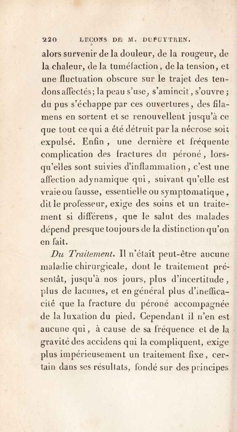 ci20 LEÇONS DE Mo DU# U TT II EN. alors survenir de la douleur, de la rougeur, de la chaleur, de la tuméfaction, de la tension, et une fluctuation obscure sur le trajet des ten- dons affectés; la peau s'use, s’amincit , s’ouvre ; du pus s’échappe par ces ouvertures, des fila- mens en sortent et se renouvellent jusqu’à ce que tout ce qui a été détruit par la nécrose soit expulsé. Enfin , une dernière et fréquente complication des fractures du péroné , lors- qu’elles sont suivies d’inflammation, c’est une affection adynamique qui, suivant qu’elle est vraie ou fausse, essentielle ou symptomatique , dit le professeur, exige des soins et un traite- ment si différens, que le salut des malades dépend presque toujours de la distinction qu’on en fait. Du Traitement. Il n’était peut-être aucune maladie chirurgicale, dont le traitement pré- sentât, jusqu’à nos jours, plus d’incertitude, plus de lacunes, et en général plus d’ineffica- cité que la fracture du péroné accompagnée de la luxation du pied. Cependant il n’en est aucune qui, à cause de sa fréquence et de la gravité des accidens qui la compliquent, exige plus impérieusement un traitement fixe, cer- tain dans ses résultats, fondé sur des principes