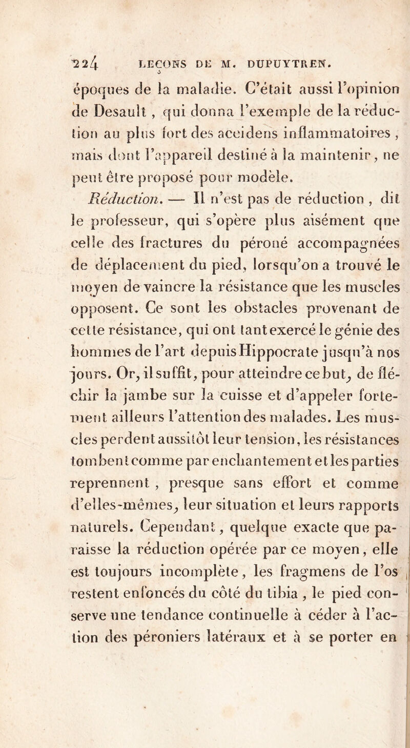 ô époques de la maladie. C’était aussi l’opinion de Desauiî , qui donna l’exemple de la réduc- tion au plus fort des aceidens inflammatoires, mais dont l’appareil destiné à la maintenir, ne peut être proposé pour modèle. Réduction. — Il n’est pas de réduction , dit le professeur, qui s’opère plus aisément que celle des fractures du péroné accompagnées de déplacement du pied, lorsqu’on a trouvé le moyen de vaincre la résistance que les muscles opposent. Ce sont les obstacles provenant de cette résistance, qui ont tant exercé le génie des hommes de l’art depuis Hippocrate jusqu’à nos jours. Or, il suffit, pour atteindre ce but, de flé- chir la jambe sur la cuisse et d’appeler forte- ment ailleurs l’attention des malades. Les mus- cles perdent aussitôt leur tension, les résistances tombent comme par enchantement elles parties reprennent , presque sans effort et comme d’elles-mêmes, leur situation et leurs rapports naturels. Cependant, quelque exacte que pa- raisse la réduction opérée par ce moyen, elle est toujours incomplète, les fragmens de l’os restent enfoncés du côté du tibia , le pied con- serve une tendance continuelle à cécîer à l’ac- tion des péroniers latéraux et à se porter en