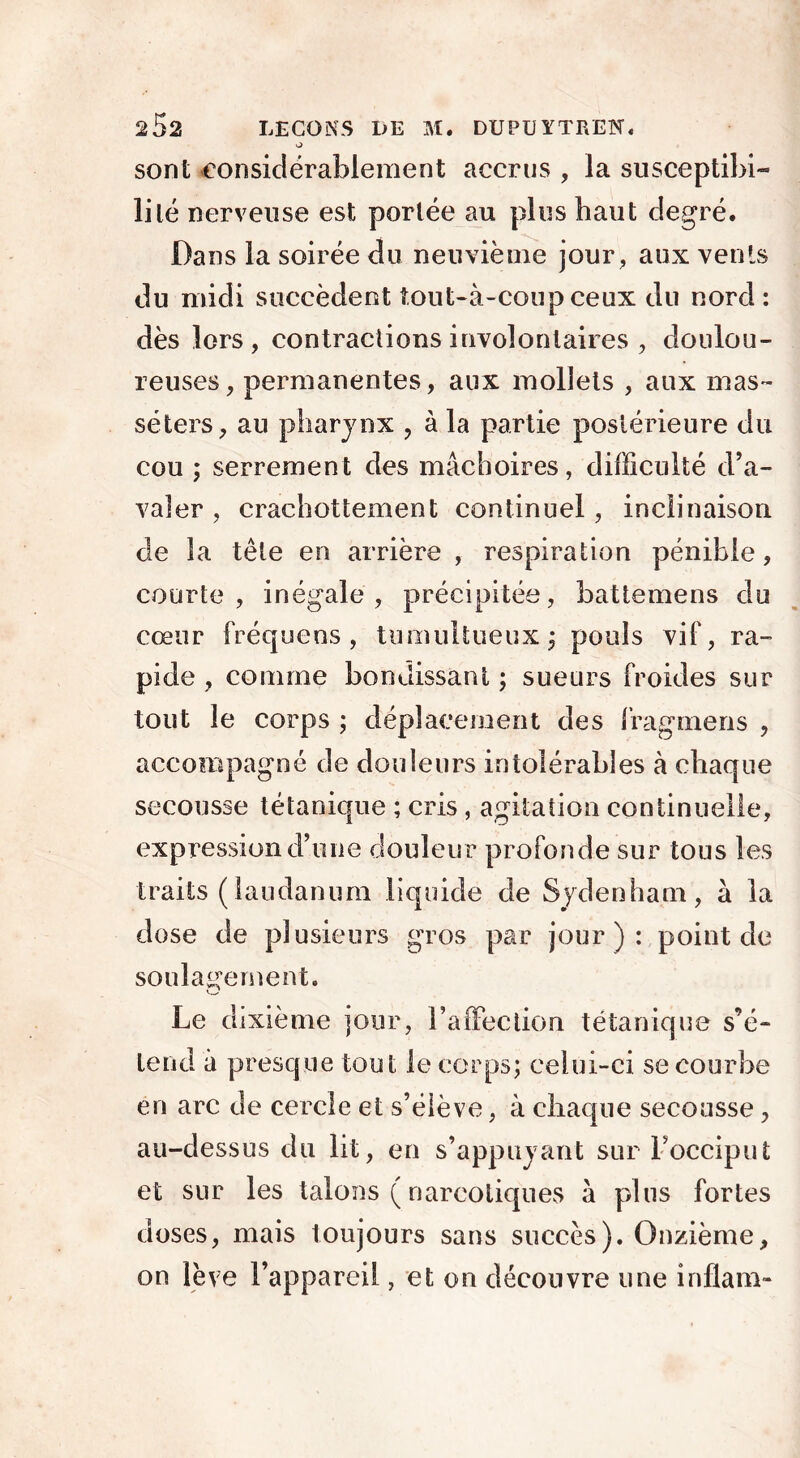 sont considérablement accrus , la susceptibi- lité nerveuse est portée au plus haut degré. Dans la soirée du neuvième jour, aux vents du midi succèdent tout-à-coup ceux du nord : dès lors, contractions involontaires , doulou- reuses, permanentes, aux mollets , aux mas- séters, au pharynx , à la partie postérieure du cou ; serrement des mâchoires, difficulté d’a- valer , crachottement continuel, inclinaison de la tête en arrière , respiration pénible , courte, inégale, précipitée, battemens du cœur fréqueos, tumultueux; pouls vif, ra- pide , comme bondissant ; sueurs froides sur tout le corps ; déplacement des fragrnens , acco?r§pagné de douleurs intolérables à chaque secousse tétanique ; cris , agitation continuelle, expcession d’une douleur profonde sur tous les traits (laudanum liquide de Sydenham, à la dose de plusieurs gros par jour): point de soulagement. O Le dixième jour, l’affection tétanique s’é- tend à presque tout le corps; celui-ci se courbe en arc de cercle et s’élève, à chaque secousse, au-dessus du lit, en s’appuyant surFocciput et sur les talons ( narcotiques à plus fortes doses, mais toujours sans succès). Onzième, on lève l’appareil, et on découvre une inflam-