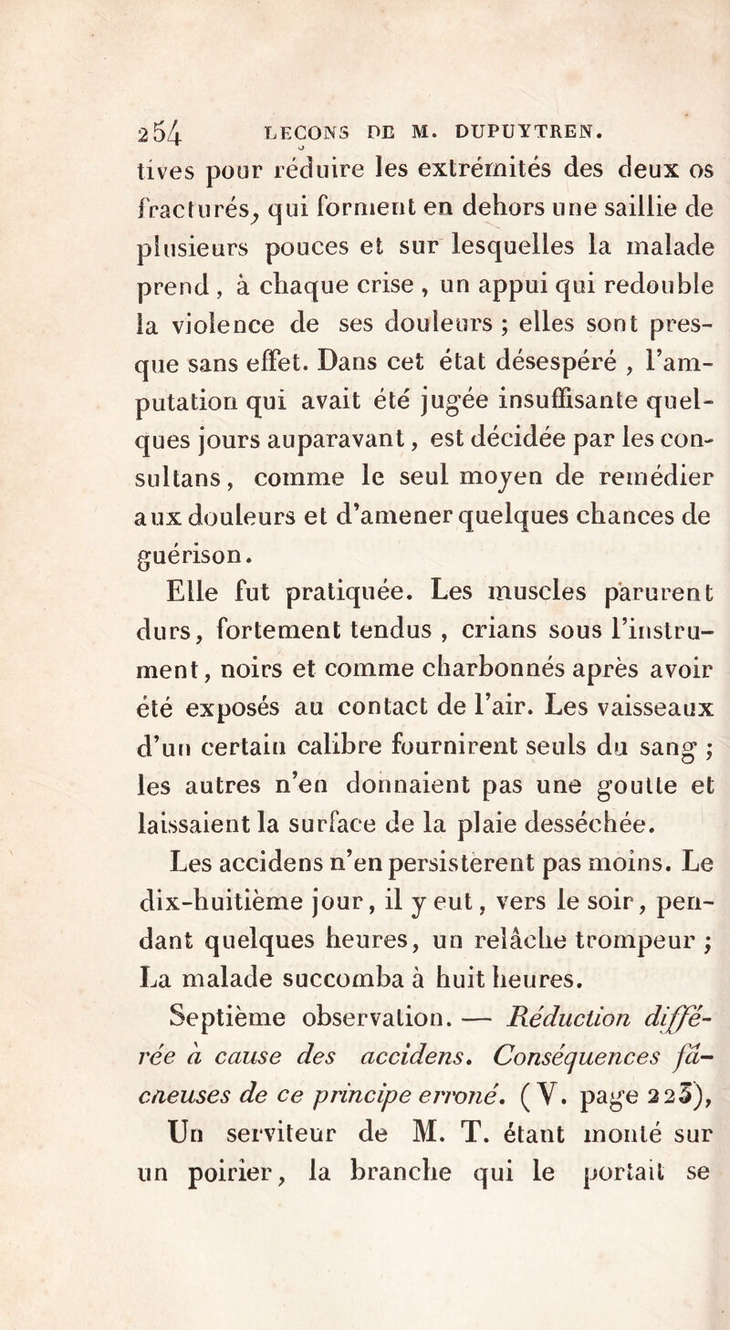 o tives pour réduire les extrémités des deux os fracturés, qui forment en dehors une saillie de plusieurs pouces et sur lesquelles la malade prend , à chaque crise , un appui qui redouble la violence de ses douleurs ; elles sont pres- que sans effet. Dans cet état désespéré , l’am- putation qui avait été jugée insuffisante quel- ques jours auparavant, est décidée par les con- sultans, comme le seul moyen de remédier aux douleurs et d’amener quelques chances de guérison. Elle fut pratiquée. Les muscles parurent durs, fortement tendus , crians sous l’instru- ment, noirs et comme charbonnés après avoir été exposés au contact de l’air. Les vaisseaux d’un certain calibre fournirent seuls du sang ; les autres n’en donnaient pas une goutte et laissaient la surface de la plaie desséchée. Les accidens n’en persistèrent pas moins. Le dix-huitième jour, il y eut, vers le soir, pen- dant quelques heures, un relâche trompeur ; La malade succomba à huit heures. Septième observation. — Réduction diffé- rée a cause des accidens, Conséquences jâ- cneuses de ce principe erroné, (Y. page 2 23), Un serviteur de M. T. étant monté sur un poirier, la branche qui le portait se