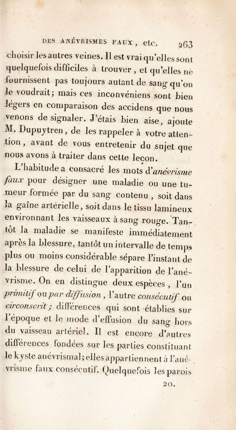 choisir lesautres veines. II est vrai qu’elles sont quelquefois difficiles à trouver , et qu’elles ne iournissent pas toujours autant de sang qu’on le voudrait; mais ces inconvéniens sont bien légers en comparaison des accidens que nous venons de signaler. J’étais bien aise, ajoute M. Dupuytren, de les rappeler à votre atten- tion , avant de vous entretenir du sujet que nous avons à traiter dans cette leçon. L’habitude a consacré les mots d'anévrisme faux pour désigner une maladie ou une tu- meur formée par du sang contenu , soit dans la gaine artérielle, soit dans le tissu lamineux environnant les vaisseaux à sang rouge. Tan- tôt la maladie se manifeste immédiatement après la blessure, tantôt un intervalle de temps plus ou moins consioerable séparé l’instant de la blessure de celui de l’apparition de l’ané- vrisme. On en distingue deux espèces , l’un primitif ou par diffusion, l’autre consécutif ou circonscrit j différences qui sont établies sur 1 époque et le mode d’effusion du sang hors du vaisseau artériel. Il est encore d’autres différences fondées sur les parties constituant le kyste anévrismal ; elles appartiennent à l'ané- vrisme faux consécutif. Quelquefois les parois 20.