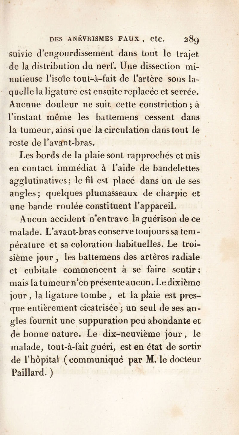 suivie d’engourdissement dans tout le trajet de la distribution du nerf. Une dissection mi- nutieuse l’isole tout-à-fait de l’artère sous la- quelle la ligature est ensuite replacée et serrée. Aucune douleur ne suit cette conslriction ; à l’instant même les battemens cessent dans la tumeur, ainsi que la circulation dans tout le reste de l’avant-bras. Les bords de la plaie sont rapprochés et mis en contact immédiat à l’aide de bandelettes agglutinatives; le fil est placé dans un de ses angles ; quelques plumasseaux de charpie et une bande roulée constituent l’appareil. Aucun accident n’entrave la guérison de ce malade. L’avant-bras conserve toujours sa tem- pérature et sa coloration habituelles. Le troi- sième jour y les battemens des artères radiale et cubitale commencent à se faire sentir ; mais la tumeur n’en présente aucun. Le dixième jour , la ligature tombe , et la plaie est pres- que entièrement cicatrisée ; un seul de ses an- gles fournit une suppuration peu abondante et de bonne nature. Le dix-neuvième jour, le malade, tout-à-fait guéri, est en état de sortir de Lhopital (communiqué par M. le docteur Paillard. )