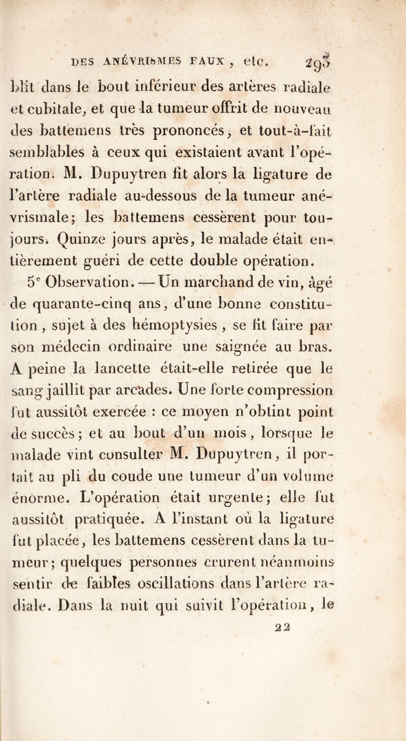 blit dans le bout inférieur des artères radiale et cubitale, et que la tumeur offrit de nouveau des battemens très prononcés, et tout-à-fait semblables à ceux qui existaient avant l’opé- ration* M. Dupuytren fit alors la ligature de l’artère radiale au-dessous de la tumeur ané- vrismale; les battemens cessèrent pour tou- jours. Quinze jours après, le malade était en- tièrement guéri de cette double opération. 5e Observation. —Un marchand de vin, âgé de quarante-cinq ans, d’une bonne constitu- tion , sujet à des hémoptysies , se lit faire par son médecin ordinaire une saignée au bras. A peine la lancette était-elle retirée que le sang jaillit par arcades. Une forte compression fut aussitôt exercée : ce moyen n’obtint point de succès; et au bout d’un mois, lorsque le malade vint consulter M. Dupuytren, il por- tait au pli du coude une tumeur d’un volume énorme. L’opération était urgente; elle fut aussitôt pratiquée. A l’instant où la ligature fut placée, les battemens cessèrent dans la tu- meur; quelques personnes crurent néanmoins sentir de faibles oscillations dans l’artère ra- diale. D ans la nuit qui suivit l’opération, le