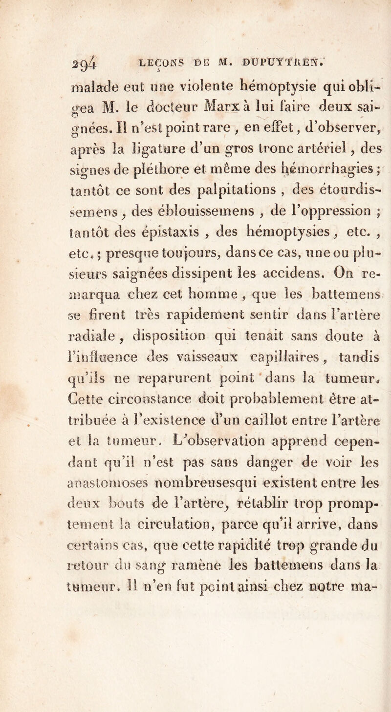 malade eut une violente hémoptysie qui obli- gea M. le docteur Marx à lui faire deux sai- gnées. Il n’est point rare , en effet, d’observer, après la ligature d’un gros tronc artériel , des signes de pléthore et même des hémorrhagies ; tantôt ce sont des palpitations , des étourdis- semens y des éblouissemens , de l’oppression ; tantôt des épistaxis , des hémoptysies, etc. , etc* ; presque toujours, dansce cas, uneou plu- sieurs saignées dissipent les accidens. On re- marqua chez cet homme , que les battemens se firent très rapidement sentir dans Tarière radiale , disposition qui tenait sans doute à l’influence des vaisseaux capillaires, tandis qu’ils ne reparurent point dans la tumeur» Cette circonstance doit probablement être at- tribuée à l’existence d’un caillot entre l’artère et la tumeur. I/observation apprend cepen- dant qu’il n’est pas sans danger de voir les anastomoses nombreusesqui existent entre les deux bouts de l’artère, rétablir trop promp- tement la circulation, parce qu’il arrive, dans certains cas, que cette rapidité trop grande du retour du sang' ramène les battemens dans la tumeur. Il n’en fut peint ainsi chez notre ma-