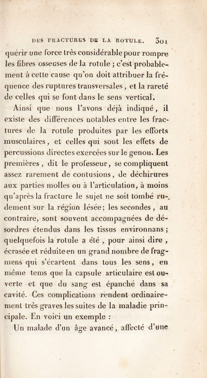 quérir une force très considérable pour rompre les fibres osseuses de la rotule ; c’est probable- ment à cette cause qu’on doit attribuer la fré- quence des ruptures transversales , et la rareté de celles qui se font dans le sens vertical. Ainsi que nous l’avons déjà indiqué, il existe des différences notables entre les frac- tures de la rotule produites par les efforts musculaires, et celles qui sont les effets de percussions directes exercées sur le genou. Les premières, dit le professeur, se compliquent assez rarement de contusions, de déchirures aux parties molles ou à l’articulation, à moins qu’après la fracture le sujet ne soit tombé ru-, clement sur la région lésée; les secondes , au contraire, sont souvent accompagnées de dé- sordres étendus dans les tissus environnans ; quelquefois la rotule a été , pour ainsi dire , écrasée et réduite en un grand nombre de frag- mens qui s’écartent dans tous les sens, en même tems que la capsule articulaire est ou*^ verte et que du sang est épanché dans sa cavité. Ces complications rendent ordinaire- ment très graves les suites de la maladie prin- cipale. En voici un exemple : Un malade d’un âge avancé, affecté d’une