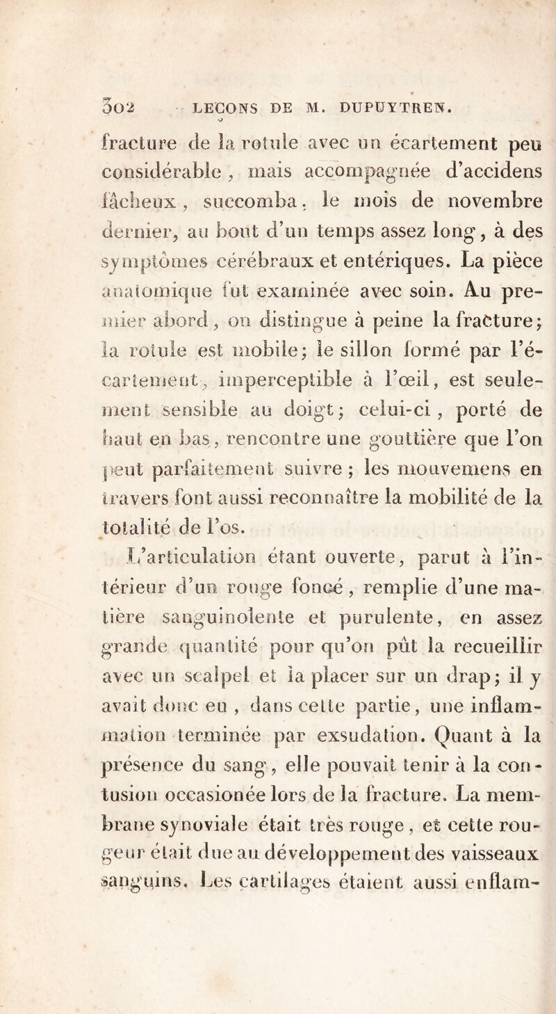 002 LEÇONS DE M. DUPÜYTREN. o fracture de la rotule avec un écartement peu considérable, mais accompagnée d’accidens fâcheux, succomba. le mois de novembre dernier, au bout d’un temps assez long, à des symptômes cérébraux et entériques. La pièce anatomique fut examinée avec soin. Au pre- mier abord , on distingue à peine la fracture; la rotule est mobile; le sillon iormé par Fé- cariement, imperceptible à Fœil, est seule- ment; sensible au doigt; celui-ci, porté de haut en bas, rencontre une gouttière que F on peut parfaitement suivre ; les mouvemens en travers font aussi reconnaître la mobilité de la totalité de Fos. -s. L’articulation étant ouverte, parut à Fin- té-rieur d’un rouge foncé, remplie d’une ma- tière sanguinolente et purulente, en assez grande quantité pour qu’on pût la recueillir avec un scalpel et la placer sur un drap; il y avait donc eu , dans celte partie, une inflam- mation terminée par exsudation. Quant à la présence du sang, elle pouvait tenir à la con- tusion occasionée lors de la fracture. La mem- brane synoviale était très rouge , et cette rou- geur était due au développement des vaisseaux sanguins. Les cartilages étaient aussi enflam-