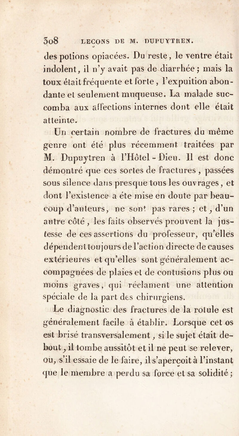 o clespolions opiacées. Du reste, le ventre était indolent, il n’y avait pas de diarrhée; mais la toux était fréquente et forte , l’expuition abon- dante et seulement muqueuse. La malade suc- comba aux affections internes dont elle était atteinte. Un certain nombre de fractures du même genre ont été plus récemment traitées par M. Dupuytren à l’Hôtel - Dieu. Il est donc démontré que ces sortes de fractures , passées sous silence dans presque tous les ouvrages, et dont l’existence a été mise en doute par beau- coup d’auteurs, ne sont pas rares ; et^ d’un autre côté , les faits observés prouvent la jus- tesse de ces assertions du professeur, qu’elles dépendent toujours de Faction directe de causes extérieures et qu’elles sont généralement ac- compagnées de plaies et de contusions plus ou moins graves, qui réclament une attention spéciale de la part des chirurgiens. Le diagnostic des fractures de la rotule est généralement facile à établir. Lorsque cet os est brisé transversalement, si le sujet était dé- boutai! tombe aussitôt et il ne peut se relever, ou, s’il essaie de le faire, il s’aperçoit à l’instant que le membre a perdu sa force et sa solidité;