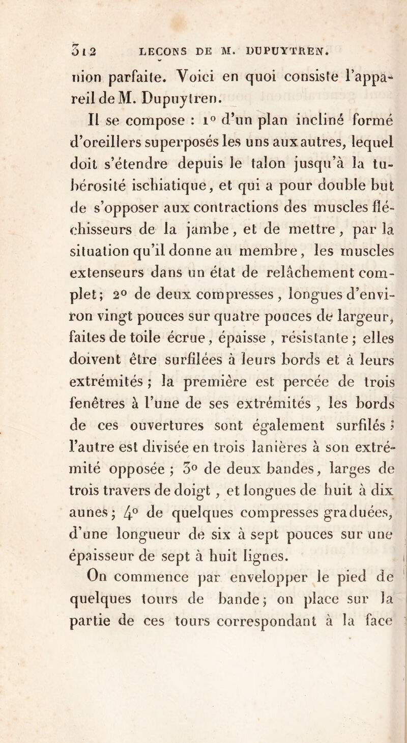 nion parfaite. Voici en quoi consiste l’appa- reil de M. Dupuytren. Il se compose : i° d’un plan incliné formé d’oreillers superposés les uns auxautres, lequel doit s’étendre depuis le talon jusqu’à la tu- bérosité ischiatique, et qui a pour double but de s’opposer aux contractions des muscles flé- chisseurs de la jambe, et de mettre, par la situation qu’il donne au membre, les muscles extenseurs dans un état de relâchement com- plet; 2° de deux compresses , longues d’envi- ron vingt pouces sur quatre pouces de largeur, faites de toile écrue, épaisse , résistante; elles doivent être surfilées à leurs bords et à leurs extrémités ; la première est percée de trois fenêtres à l’une de ses extrémités , les bords de ces ouvertures sont également surfdésj l’autre est divisée en trois lanières à son extré- mité opposée ; 5° de deux bandes, larges de trois travers de doigt, et longues de huit à dix aunes; 4° de quelques compresses graduées, d’une longueur de six à sept pouces sur une épaisseur de sept à huit lignes. On commence par envelopper le pied de quelques tours de bande; on place sur la partie de ces tours correspondant à la face