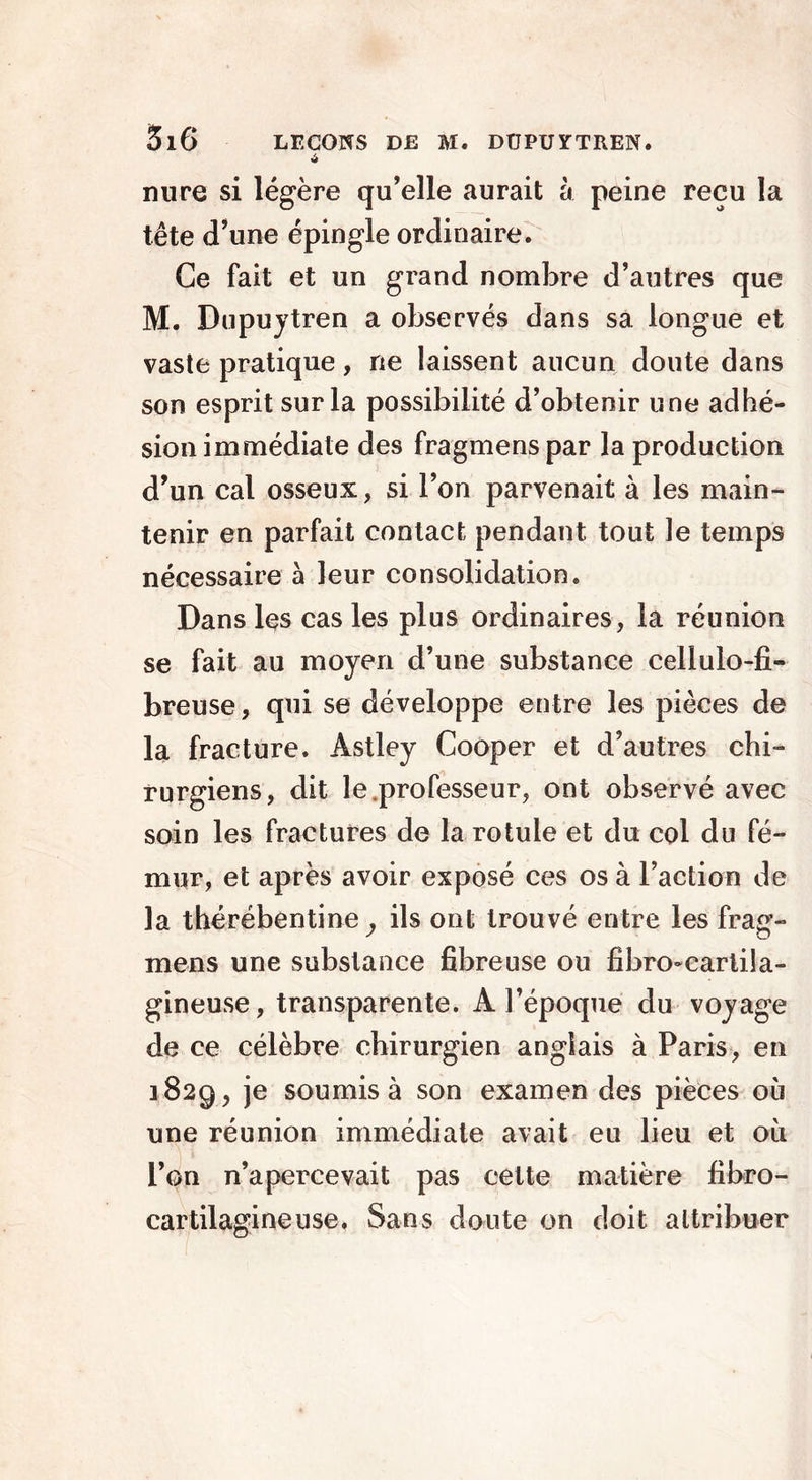 A mire si légère qu’elle aurait à peine reçu la tête d’une épingle ordinaire. Ce fait et un grand nombre d’autres que M. Dupuytren a observés dans sa longue et vaste pratique, ne laissent aucun doute dans son esprit sur la possibilité d’obtenir une adhé- sion immédiate des fragmens par la production d’un cal osseux, si l’on parvenait à les main- tenir en parfait contact pendant tout le temps nécessaire à leur consolidation. Dans les cas les plus ordinaires, la réunion se fait au moyen d’une substance cellulo-fi- breuse, qui se développe entre les pièces de la fracture. Astley Cooper et d’autres chi- rurgiens, dit le.professeur, ont observé avec soin les fractures de la rotule et du col du fé- mur, et après avoir exposé ces os à l’action de la thérébentiney ils ont trouvé entre les frag- mens une substance fibreuse ou fibro-cartila- gineuse, transparente. A l’époque du voyage de ce célèbre chirurgien anglais à Paris, en 1829, je soumis à son examen des pièces où une réunion immédiate avait eu lieu et où l’on n’apercevait pas cette matière fibro- cartilagineuse. Sans doute on doit attribuer