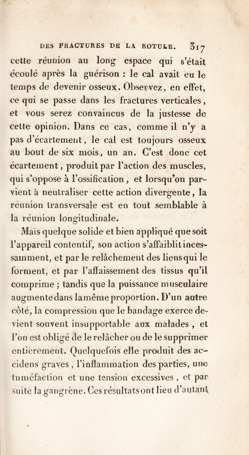 cette réunion au long espace qui s’était écoulé après la guérison : le cal avait eu le temps de devenir osseux. Observez, en effet, ce qui se passe dans les fractures verticales, et vous serez convaincus de la justesse de cette opinion. Dans ce cas, comme il n’y a pas d’écartement, le cal est toujours osseux au bout de six mois, un an. C’est donc cet écartement, produit par l’action des muscles, qui s’oppose à l’ossification , et lorsqu’on par- vient à neutraliser cette action divergente, la réunion transversale est en tout semblable à la réunion longitudinale. Mais quelque solide et bien appliqué que soit l’appareil contentif, son action s’affaiblit inces- samment, et parle relâchement des liens qui le forment, et par l’affaissement des tissus qu’il comprime ; tandis que la puissance musculaire augmente dans lamême proportion. D’un autre côté, la compression que le bandage exerce de- vient souvent insupportable aux malades , et l’on est obligé de le relâcher ou de le supprimer entièrement. Quelquefois elle produit des ac- cidens graves , l’inflammation des parties, une tuméfaction et une tension excessives , et par suite la gangrène. Ces résultats ont lieu d’autant