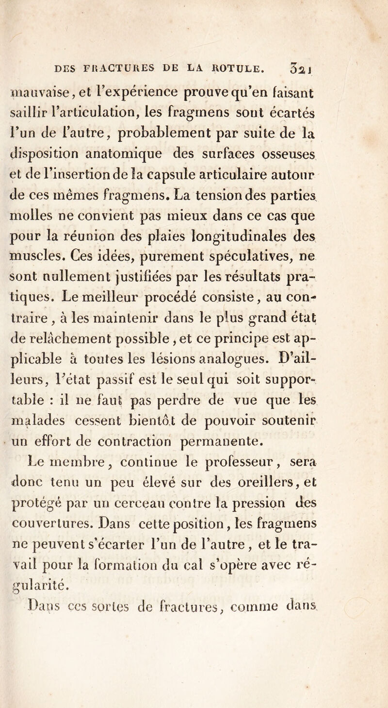 mauvaise, et Inexpérience prouve qu’en faisant saillir l’articulation, les fragrnens sont écartés l’un de l’autre, probablement par suite de la disposition anatomique des surfaces osseuses et de l’insertion de la capsule articulaire autour de ces mêmes fragrnens. La tension des parties molles ne convient pas mieux dans ce cas que pour la réunion des plaies longitudinales des muscles. Ces idées, purement spéculatives, ne sont nullement justifiées par les résultats pra- tiques. Le meilleur procédé consiste, au con- traire , à les maintenir dans le plus grand état de relâchement possible, et ce principe est ap- plicable à toutes les lésions analogues. D’ail- leurs, l'état passif est le seul qui soit suppor» table : il ne faut pas perdre de vue que les malades cessent bientôt de pouvoir soutenir un effort de contraction permanente. Le membre, continue le professeur, sera donc tenu un peu élevé sur des oreillers, et protégé par un cerceau contre la pression des couvertures. Dans cette position , les fragrnens ne peuvent s’écarter l’un de l’autre , et le tra- vail pour la formation du cal s’opère avec ré- gularité. Dans ces sortes de fractures, comme dans