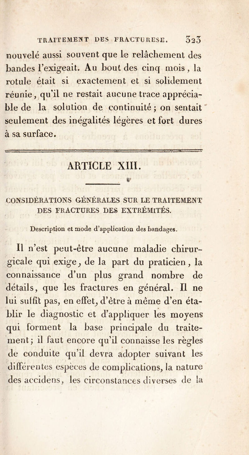 nouvelé aussi souvent que le relâchement des bandes l’exigeait. Au bout des cinq mois, la rotule était si exactement et si solidement réunie, qu’il ne restait aucune trace apprécia- ble de la solution de continuité ; on sentait seulement des inégalités légères et fort dures à sa surface. ARTICLE XIII. \ r CONSIDÉRATIONS GÉNÉRALES SUR LE TRAITEMENT DES FRACTURES DES EXTRÉMITÉS. Description et mode d’application des bandages. Il n’est peut-être aucune maladie chirur- gicale qui exige , de la part du praticien, la connaissance d’un plus grand nombre de détails, que les fractures en général. Il ne lui suffit pas, en effet, d’être à même d’en éta- blir le diagnostic et d’appliquer les moyens qui forment la base principale du traite- ment ; il faut encore qu’il connaisse les règles de conduite qu’il devra adopter suivant les différentes espèces de complications, la nature des aecidens, les circonstances diverses de !a