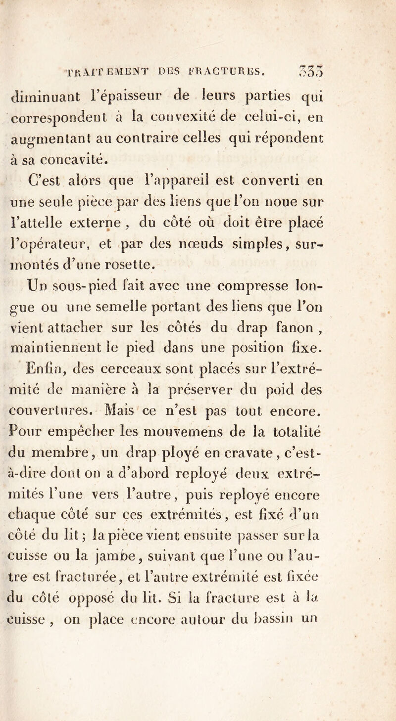 diminuant l’épaisseur de leurs parties qui correspondent à la convexité de celui-ci, en augmentant au contraire celles qui répondent à sa concavité. C’est alors que l’appareil est converti en une seule pièce par des liens que l’on noue sur l’attelle externe , du côté où doit être placé l’opérateur, et par des nœuds simples, sur- montés d’une rosette. Un sous-pied lait avec une compresse lon- gue ou une semelle portant des liens que l’on vient attacher sur les côtés du drap Fanon , maintiennent le pied dans une position fixe. Enfin, des cerceaux sont placés sur l’extré- mité de manière à la préserver du poid des couvertures. Mais ce n’est pas tout encore. Pour empêcher les mouvemens de la totalité du membre, un drap ployé en cravate, c’est- à-dire dont on a d’abord reployé deux exlré- mités l’une vers l’autre, puis reployé encore chaque côté sur ces extrémités, est fixé d’un côté du lit; la pièce vient ensuite passer sur la cuisse ou la jambe, suivant que l’une ou l’au- tre est Fracturée, et l’autre extrémité est Fixée du côté opposé du lit. Si la Fracture est à la cuisse , on place encore autour du bassin un