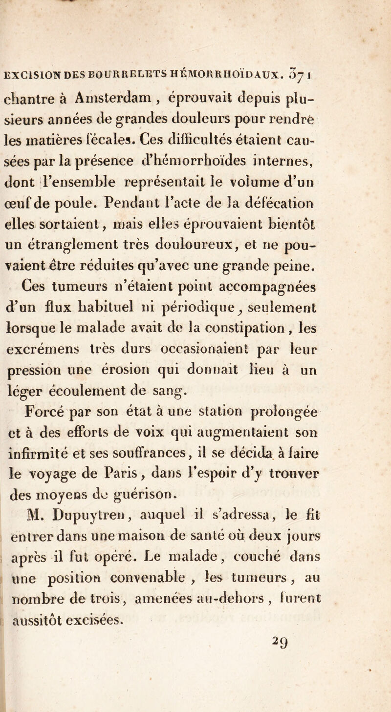 chantre à Amsterdam , éprouvait depuis plu- sieurs années de grandes douleurs pour rendre les matières fécales. Ces difficultés étaient cau- sées par la présence d’hémorrhoïdes internes, dont l’ensemble représentait le volume d’un œuf de poule. Pendant l’acte de la défécation elles sortaient, mais elles éprouvaient bientôt un étranglement très douloureux, et ne pou- vaient être réduites qu’avec une grande peine. Ces tumeurs n’étaient point accompagnées d’un flux habituel ni périodique., seulement lorsque le malade avait de la constipation , les excrémens très durs occasionaient par leur pression une érosion qui donnait lieu à un léger écoulement de sang. Forcé par son état à une station prolongée et à des efforts de voix qui augmentaient son infirmité et ses souffrances, il se décida àlaire le voyage de Paris, dans l’espoir d’y trouver des moyens do guérison. M. Dupuytren, auquel il s’adressa, le fit entrer dans une maison de santé où deux jours après il fut opéré. Le malade, couché dans une position convenable , les tumeurs, au nombre de trois, amenées au-dehors , lurent aussitôt excisées. 29