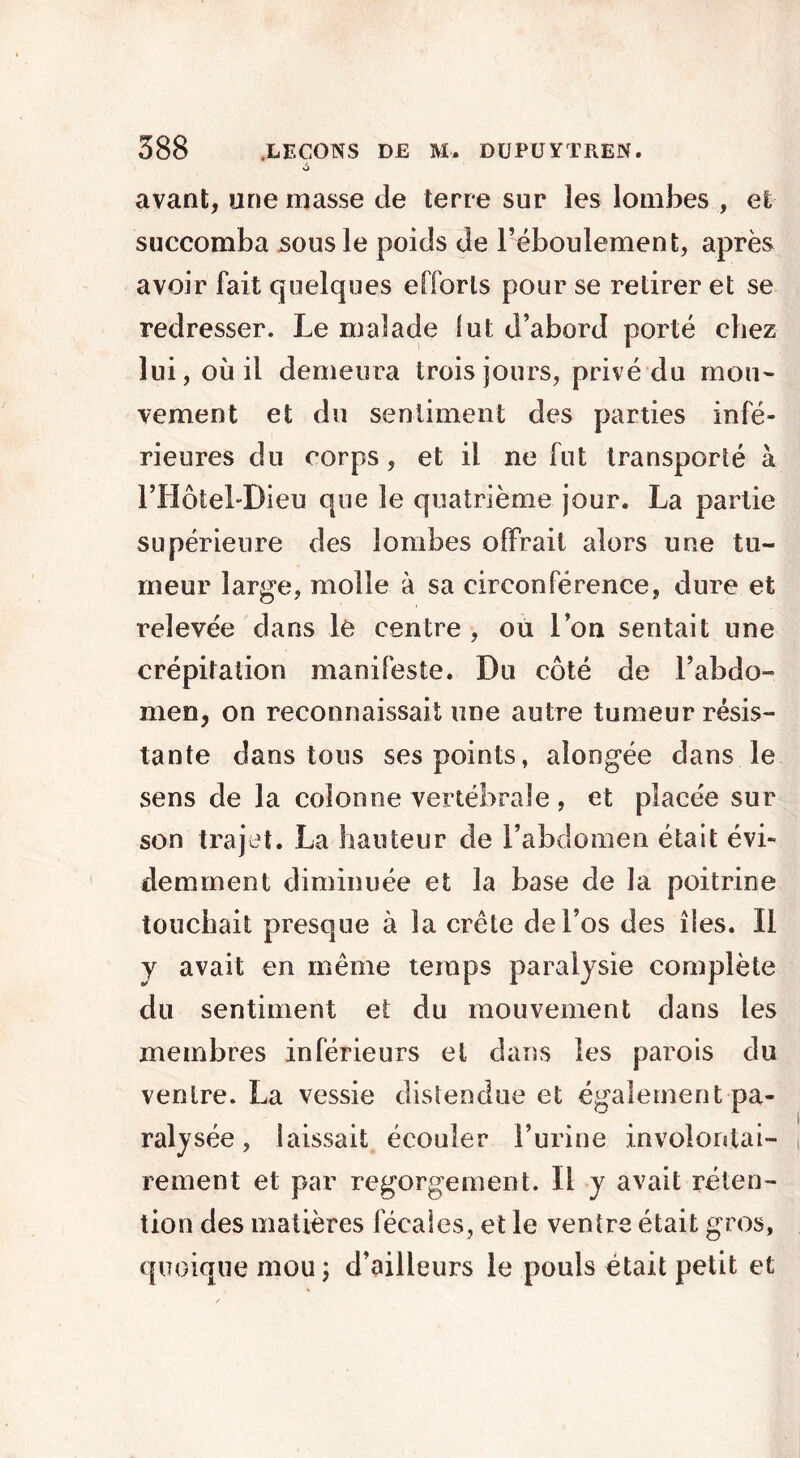 avant, une masse de terre sur les lombes , et succomba sous le poids de l’éboulement, après avoir fait quelques efforts pour se retirer et se redresser. Le malade Sut d’abord porté chez lui, où il demeura trois jours, privé du mou- vement et du sentiment des parties infé- rieures du corps, et il ne fut transporté à l’Hôtel-Dieu que le quatrième jour. La partie supérieure des lombes offrait alors une tu- meur large, molle à sa circonférence, dure et relevée dans le centre , ou l’on sentait une crépitation manifeste. Du côté de l’abdo- men, on reconnaissait une autre tumeur résis- tante dans tous ses points, aîongée dans le sens de la colonne vertébrale, et placée sur son trajet. La hauteur de l’abdomen était évi- demment diminuée et la base de la poitrine touchait presque à la crête de l’os des îles. Il y avait en même temps paralysie complète du sentiment et du mouvement dans les membres inférieurs et dans les parois du ventre. La vessie distendue et également pa- ralysée , laissait écouler l’urine involontai- rement et par regorgement. Il y avait réten- tion des matières fécales, et le ventre était gros, quoique mou; d’ailleurs le pouls était petit et