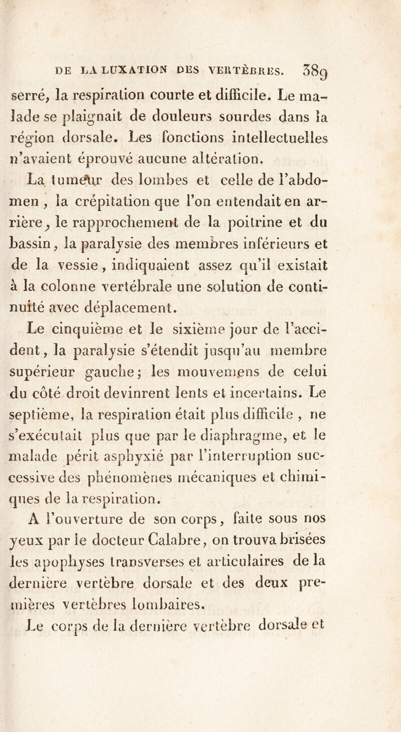 serré, la respiration courte et difficile. Le ma- lade se plaignait de douleurs sourdes dans îa région dorsale. Les fonctions intellectuelles n’avaient éprouvé aucune altération. La tumélir des lombes et celle de l'abdo- men , îa crépitation que Ton entendait en ar- rière,, le rapprochement de îa poitrine et du bassin, la paralysie des membres inférieurs et de la vessie, indiquaient assez qu’il existait à la colonne vertébrale une solution de conté nuité avec déplacement. Le cinquième et le sixième jour de l’acci- dent, la paralysie s’étendit jusqu’au membre supérieur gauche; les mouvemens de celui du côté droit devinrent lents et incertains. Le septième, îa respiration était plus difficile , ne s’exécutait plus que par le diaphragme, et le malade périt asphyxié par l’interruption suc- cessive des phénomènes mécaniques et chimi- ques de la respiration. À l’ouverture de son corps, faite sous nos yeux par le docteur Calabre, on trouva brisées les apophyses transverses et articulaires de la dernière vertèbre dorsale et des deux pre- mières vertèbres lombaires. Le corps de la dernière vertèbre dorsale et