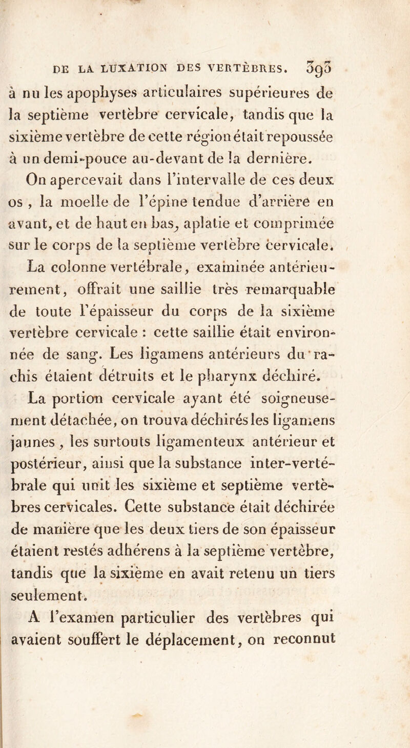 à nu les apophyses articulaires supérieures de la septième vertèbre cervicale, tandis que la sixième vertèbre de cette région était repoussée à un demi-pouce au-devant de la dernière. On apercevait dans l’intervalle de ces deux os , la moelle de l’épine tendue d’arrière en avant, et de haut en bas., aplatie et comprimée sur le corps de la septième vertèbre cervicale. La colonne vertébrale, examinée antérieu- rement, offrait une saillie très remarquable de toute l’épaisseur du corps de la sixième vertèbre cervicale : cette saillie était environ- née de sang. Les ligamens antérieurs du ra- chis étaient détruits et le pharynx déchiré. La portion cervicale ayant été soigneuse- ment détachée, on trouva déchirés les ligamens jaunes , les surtouts ligamenteux antérieur et postérieur, ainsi que la substance inter-verté- brale qui unit les sixième et septième vertè- bres cervicales. Cette substance était déchirée de manière que les deux tiers de son épaisseur étaient restés adhérens à la septième vertèbre, tandis que la sixième en avait retenu un tiers seulement. A l’examen particulier des vertèbres qui avaient souffert le déplacement, on reconnut