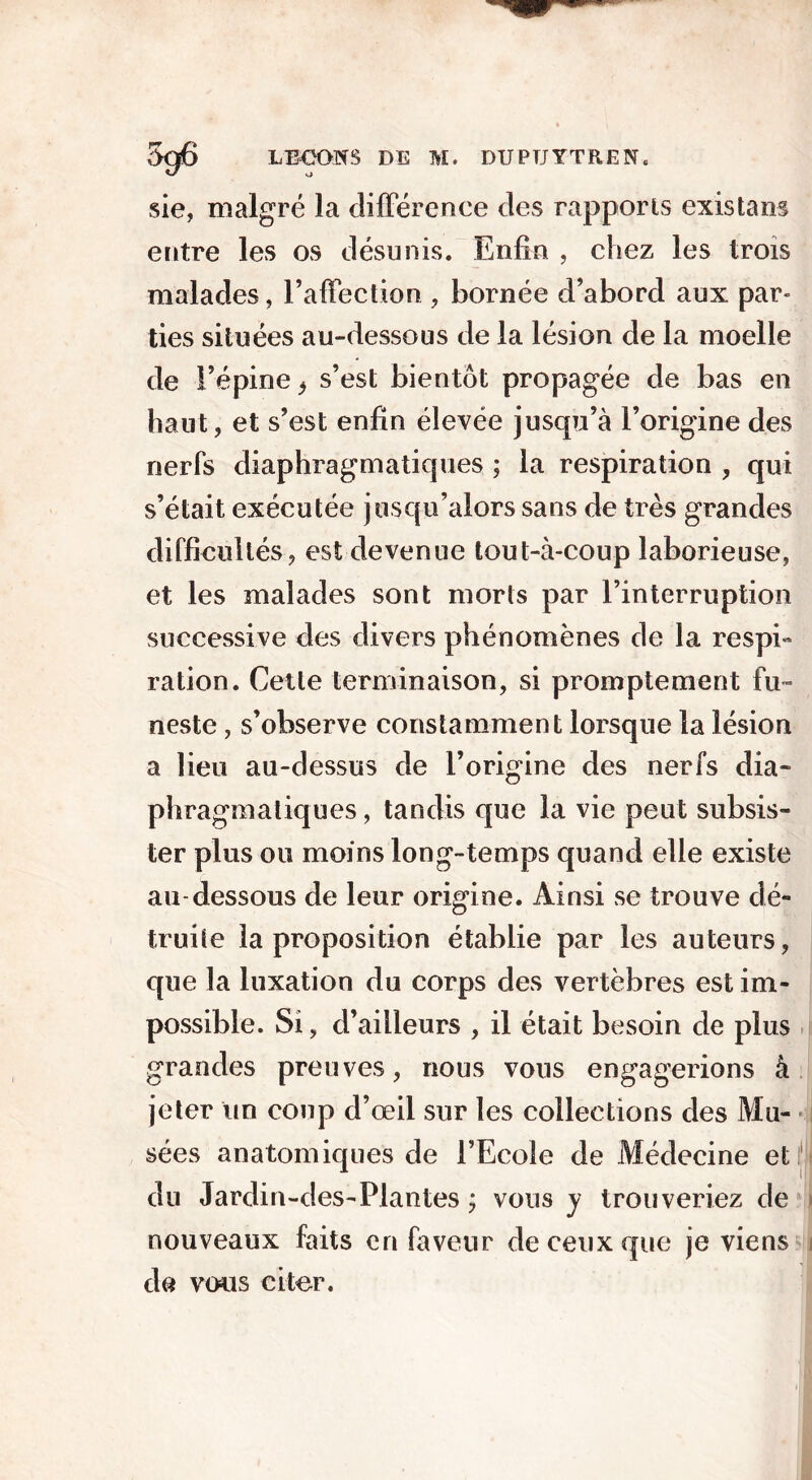 sie, malgré la différence des rapports existant entre les os désunis. Enfin , chez les trois malades, l’affection , bornée d’abord aux par» lies situées au-dessous de la lésion de la moelle de l’épine * s’est bientôt propagée de bas en haut, et s’est enfin élevée jusqu’à l’origine des nerfs diaphragmatiques ; la respiration , qui s’était exécutée jusqu’alors sans de très grandes difficultés, est devenue tout-à-coup laborieuse, et les malades sont morts par l’interruption successive des divers phénomènes de la respi- ration. Celle terminaison, si promptement fu- neste , s’observe constamment lorsque la lésion a lieu au-dessus de l’origine des nerfs dia- phragmatiques, tandis que la vie peut subsis- ter plus ou moins long-temps quand elle existe au dessous de leur origine. Ainsi se trouve dé- truite la proposition établie par les auteurs, que la luxation du corps des vertèbres est im- possible. Si, d’ailleurs , il était besoin de plus grandes preuves, nous vous engagerions à jeter un coup d’œil sur les collections des Mu- sées anatomiques de l’Ecole de Médecine et du Jardin-des-Plantes ; vous y trouveriez de nouveaux faits en faveur de ceux que je viens de vous citer. !