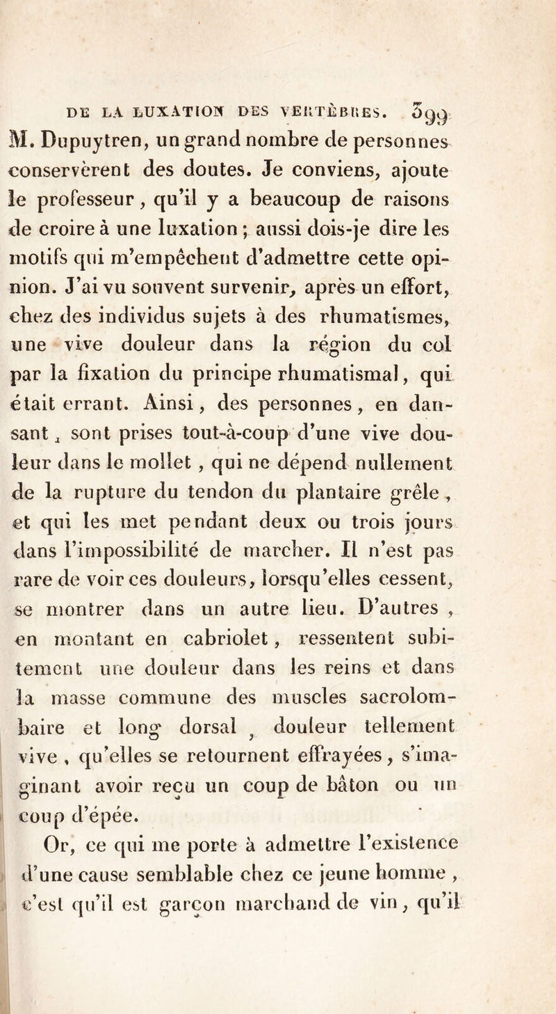 DE LÀ LUXATION DES VEKTjÈB-ttfiS. 5<Jc): M. Dupuytren, un grand nombre de personnes conservèrent des doutes. Je conviens, ajoute le professeur, qu’il y a beaucoup de raisons de croire à une luxation ; aussi dois-je dire les motifs qui m’empêchent d’admettre cette opi- nion. J’ai vu souvent survenir, après un effort, chez des individus sujets à des rhumatismes, une vive douleur dans la région du col par la fixation du principe rhumatismal, qui était errant. Ainsi, des personnes, en dan- sant a sont prises tout-à-coup d’une vive dou- leur dans le mollet , qui ne dépend nullement de la rupture du tendon du plantaire grêle, et qui les met pendant deux ou trois jours dans l’impossibilité de marcher. Il n’est pas rare de voir ces douleurs, lorsqu’elles cessent, se montrer dans un autre lieu. D’autres , en montant en cabriolet, ressentent subi- tement une douleur dans les reins et dans la masse commune des muscles sacrolom- baire et lon°' dorsal douleur tellement O 3 vive , qu’elles se retournent effrayées, s’ima- ginant avoir reçu un coup de bâton ou un coup d’épée. Or, ce qui me porte à admettre l’existence d une cause semblable chez ce jeune homme , c’est qu’il est garçon marchand de vin, qu’il