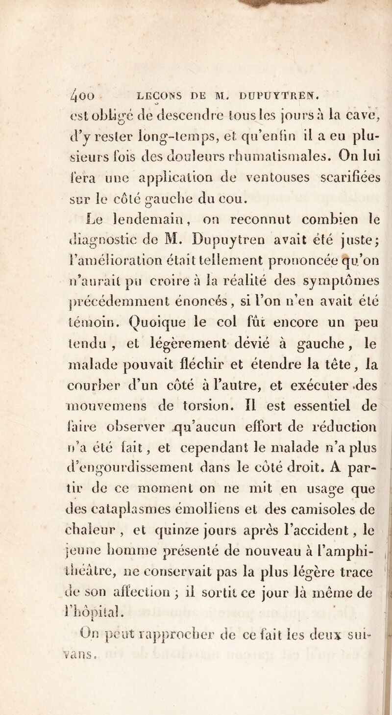 o est oblige de descendre Ions les jours à la cave, d’y rester long-temps, e3, qu’enfin il a eu plu- sieurs fois des douleurs rhumatismales. On lui fera une application de ventouses scarifiées sur le côté gauche du cou. Le lendemain, on reconnut combien le diagnostic de M. Dupuytren avait été juste; l’amélioration était tellement prononcée qu’on n’aurait pu croire à la réalité des symptômes précédemment énoncés, si l’on n’en avait été témoin. Quoique le col fui encore un peu tendu, et légèrement dévié à gauche, le malade pouvait fléchir et étendre la tête, la courber d’un côté à l’autre, et exécuter .des mouvemens de torsion. ïl est essentiel de faire observer qu’aucun effort de réduction n’a été fait, et cependant le malade n’a plus d’engourdissement dans le côté droit. À par- tir de ce moment on ne mit en usage que des cataplasmes émoiliens et des camisoles de chaleur , et quinze jours apres l’accident, le jeune homme présenté de nouveau à l’amphi- théâtre, ne conservait pas la plus légère trace de son affection ; il sortit ce jour là même de l’hôpital. On peut rapprocher de ce fait les deux sui- vait s