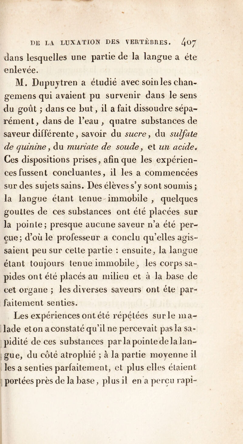 dans lesquelles une partie de la langue a été enlevée. M. Dupuytren a étudié avec soin les chan- gemens qui avaient pu survenir dans le sens du goût ; dans ce but, il a fait dissoudre sépa- rément, dans de l’eau, quatre substances de saveur différente, savoir du sucre, du sulfate de quinine, du muriate de soude, et un acide, Ces dispositions prises, afin que les expérien- ces fussent concluantes, il les a commencées sur des sujets sains. Des élèves s’y sont soumis ; la langue étant tenue-immobile , quelques gouttes de ces substances ont été placées sur la pointe; presque aucune saveur n’a été per- çue; d’où le professeur a conclu qu’elles agis- saient peu sur celte partie : ensuite, la langue étant toujours tenue immobile ; les corps sa- pides ont été placés au milieu et à la base de cet organe ; les diverses saveurs ont été par- faitement senties. Les expériences ont été répétées sur le ma- lade et on a constaté qu’il ne perce vait pas la sa- pidité de ces substances par la pointe de la lan- gue, du côté atrophié ; à la partie moyenne il les a senties parfaitement, et plus elles étaient portées près de la base, plus il en a perçu rapi-