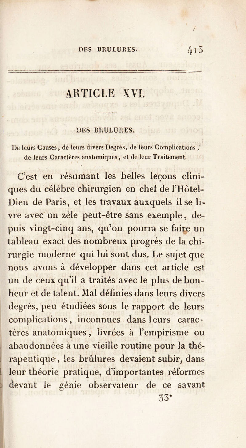 DES BRULURES» 415 ARTICLE XVI. DES BRULURES. De leürs Causes, de leurs divers Degrés, de leurs Complications, de leurs Caractères anatomiques , et de leur Traitement. C’est en résumant les belles leçons clini- ques du célèbre chirurgien en chef de l’Hôtel- Dieu de Paris, et les travaux auxquels il se li- vre avec un zèle peut-être sans exemple, de- puis vingt-cinq ans, qu’on pourra se faire un tableau exact des nombreux progrès de la chi- rurgie moderne qui lui sont dus. Le sujet que nous avons à développer dans cet article est un de ceux qu’il a traités avec le plus de bon- heur et de talent. Mal définies dans leurs divers degrés, peu étudiées sous le rapport de leurs complications, inconnues dans leurs carac- tères anatomiques, livrées à l’empirisme ou abandonnées à une vieille routine pour la thé- ; rapeutique , les brûlures devaient subir, dans leur théorie pratique, d’importantes réformes devant le génie observateur de ce savant 33*