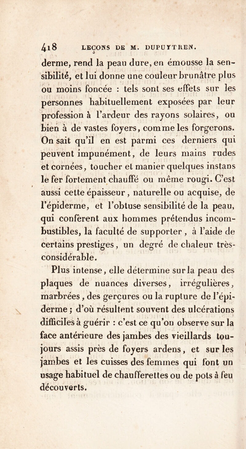 demie, rend la peau dure, en émousse la sen- sibilité, et lui donne une couleur brunâtre plus ou moins foncée : tels sont ses effets sur les personnes habituellement exposées par leur profession à l’ardeur des rayons solaires, ou bien à de vastes foyers, comme les forgerons. On sait qu’il en est parmi ces derniers qui peuvent impunément, de leurs mains rudes et cornées, toucher et manier quelques instans le fer fortement chauffé ou même rougi. C’est aussi cette épaisseur, naturelle ou acquise, de l’épiderme, et l’obtuse sensibilité de la peau, qui confèrent aux hommes prétendus incom- bustibles, la faculté de supporter , à l’aide de certains prestiges, un degré de chaleur très- considérable. Plus intense, elle détermine sur la peau des plaques de nuances diverses, irrégulières, marbrées, des gerçures ou la rupture de l’épi- derme ; d’où résultent souvent des ulcérations difficiles à guérir : c’est ce qu’on observe sur la face antérieure des jambes des vieillards tou- jours assis près de foyers ardens, et sur les jambes et les cuisses des femmes qui font un usage habituel de chaufferettes ou de pots à feu découverts.