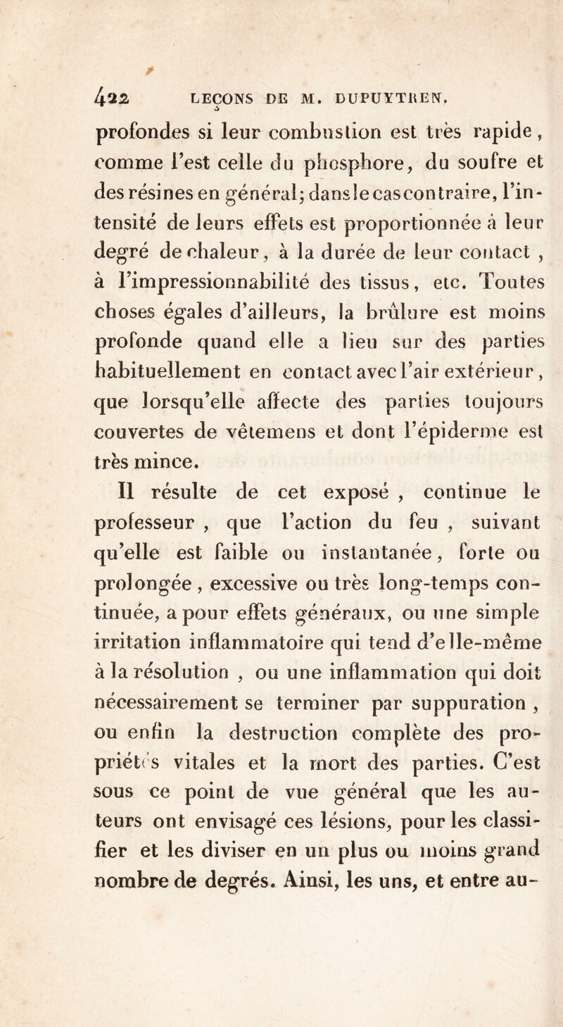 r ^ profondes si leur combustion est très rapide, comme l’est celle du phosphore, du soufre et des résines en général; dansle cascontraire, l’in- tensité de leurs effets est proportionnée à leur degré de chaleur, à la durée de leur contact , à l’impressionnabilité des tissus, etc. Toutes choses égales d’ailleurs, la brûlure est moins profonde quand elle a lieu sur des parties habituellement en contact, avec l’air extérieur, que lorsqu’elle affecte des parties toujours couvertes de vêtemens et dont l’épiderme est très mince. Il résulte de cet exposé , continue le professeur , que l’action du feu , suivant qu’elle est faible ou instantanée, forte ou prolongée , excessive ou très long-temps con- tinuée, a pour effets généraux, ou une simple irritation inflammatoire qui tend d’elle-même à la résolution , ou une inflammation qui doit nécessairement se terminer par suppuration , ou enfin la destruction complète des pro- priétés vitales et la mort des parties. C’est sous ce point de vue général que les au- teurs ont envisagé ces lésions, pour les classi- fier et les diviser en un plus ou moins grand nombre de degrés. Ainsi, les uns, et entre au-