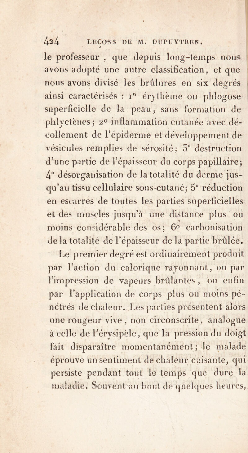 o le professeur , que depuis long-temps noirs avons adopté une autre classification, et que nous avons divisé les brûlures en six degrés O ainsi caractérisés : i° érythème ou phlogose superficielle de la peau, sans formation de phlyctènes; 2° inflammation cutanée avec dé- collement de l’épiderme et développement de vésicules remplies de sérosité: 5° destruction d’une partie de l’épaisseur du corps papillaire; 4° désorganisation de la totalité du derme jus- qu’au tissu cellulaire sous-cutané; 5° réduction en escarres de toutes les parties superficielles et des muscles jusqu’à une distance plus ou moins considérable des os; 6° carbonisation de la totalité de l’épaisseur de la partie brûlée. Le premier degré est ordinairement produit par l’action du calorique rayonnant, ou par l’impression de vapeurs brûlantes , ou enfin par l’application de corps plus ou moins pé- nétrés de chaleur. Les parties présentent alors une rougeur vive, non circonscrite, analogue à celle de Lérysipèle, que la pression du doigt fait disparaître momentanément; le malade éprouve un sentiment de chaleur cuisante, qui persiste pendant tout le temps que dure la maladie. Sou vent vau bout de quelques heures.