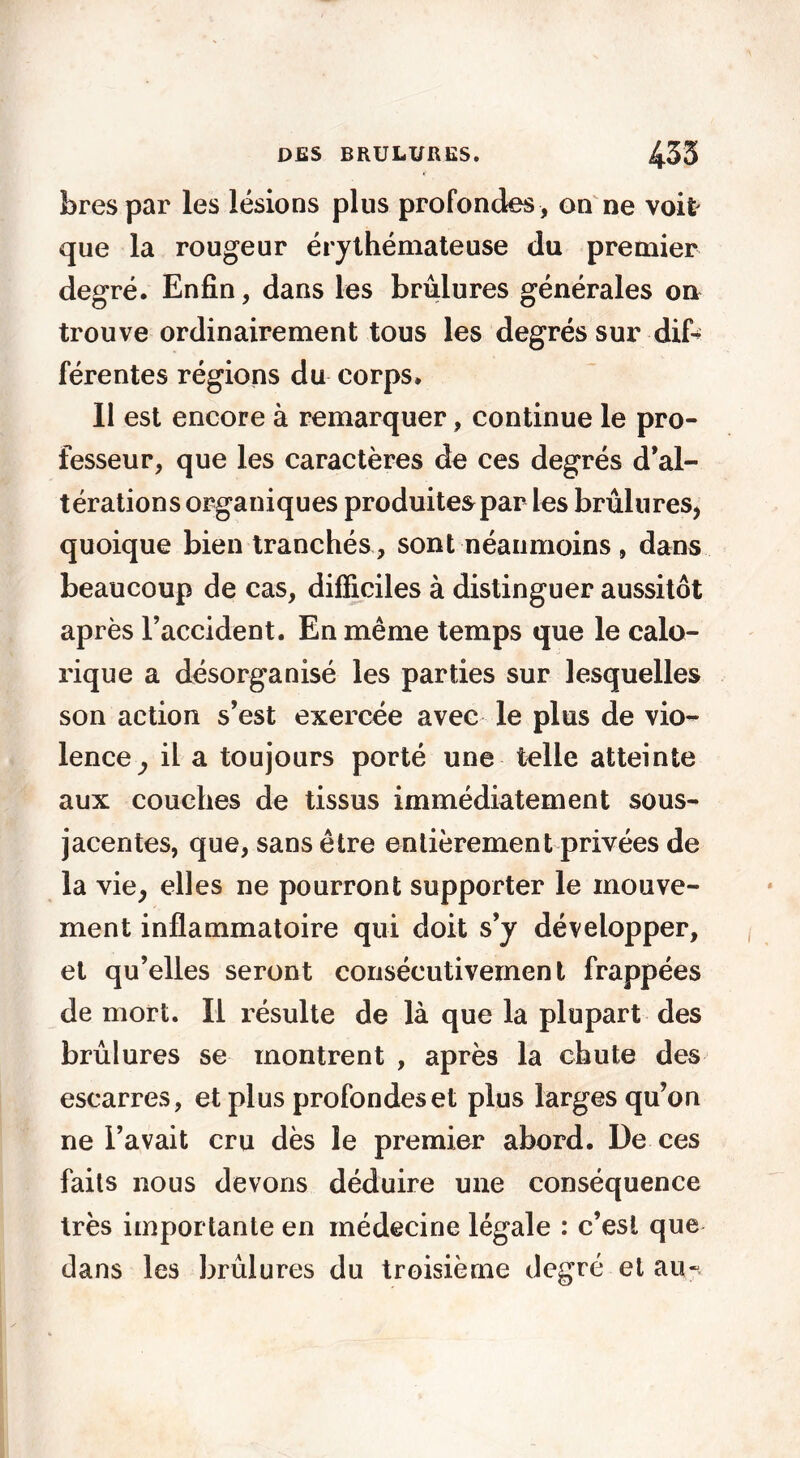 bres par les lésions plus profondes , on ne voit que la rougeur érythémateuse du premier degré. Enfin, dans les brûlures générales ou trouve ordinairement tous les degrés sur dif- férentes régions du corps. Il est encore à remarquer, continue le pro- fesseur, que les caractères de ces degrés d’al- térations organiques produites par les brûlures, quoique bien tranchés , sont néanmoins , dans beaucoup de cas, difficiles à distinguer aussitôt après l’accident. En même temps que le calo- rique a désorganisé les parties sur lesquelles son action s’est exercée avec le plus de vio- lence^ il a toujours porté une telle atteinte aux couches de tissus immédiatement sous- jacentes, que, sans être entièrement privées de la vie, elles ne pourront supporter le mouve- ment inflammatoire qui doit s’y développer, et qu’elles seront consécutivement frappées de mort. Il résulte de là que la plupart des brûlures se montrent , après la chute des escarres, et plus profondes et plus larges qu’on ne l’avait cru dès le premier abord. De ces faits nous devons déduire une conséquence très importante en médecine légale : c’est que dans les brûlures du troisième degré et au-