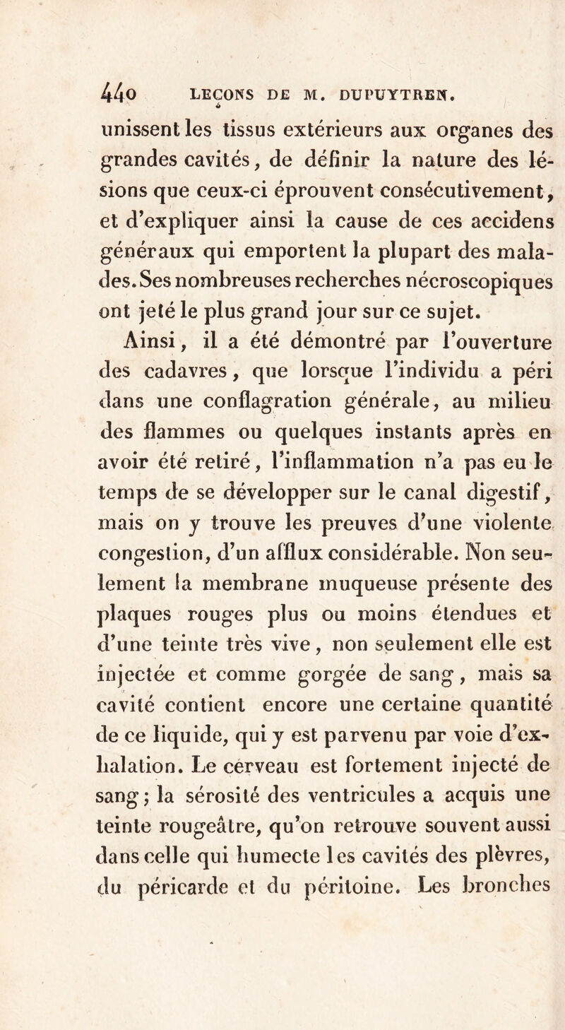 unissent les tissus extérieurs aux organes des grandes cavités, de définir la nature des lé- sions que ceux-ci éprouvent consécutivement, et d’expliquer ainsi la cause de ces aecidens généraux qui emportent la plupart des mala- des. Ses nombreuses recherches nécroscopiques ont jeté le plus grand jour sur ce sujet. Ainsi, il a été démontré par l’ouverture des cadavres, que lorsque l’individu a péri dans une conflagration générale, au milieu des flammes ou quelques instants après en avoir été retiré, l’inflammation n’a pas eu le temps de se développer sur le canal digestif, mais on y trouve les preuves d’une violente congestion, d’un afflux considérable. Non seu- lement la membrane muqueuse présente des plaques rouges plus ou moins étendues et d’une teinte très vive, non seulement elle est injectée et comme gorgée de sang, mais sa cavité contient encore une certaine quantité de ce liquide, qui y est parvenu par voie d’ex- halation. Le cerveau est fortement injecté de sang ; la sérosité des ventricules a acquis une teinte rougeâtre, qu’on retrouve souvent aussi dans celle qui humecte les cavités des plèvres, du péricarde et du péritoine. Les bronches