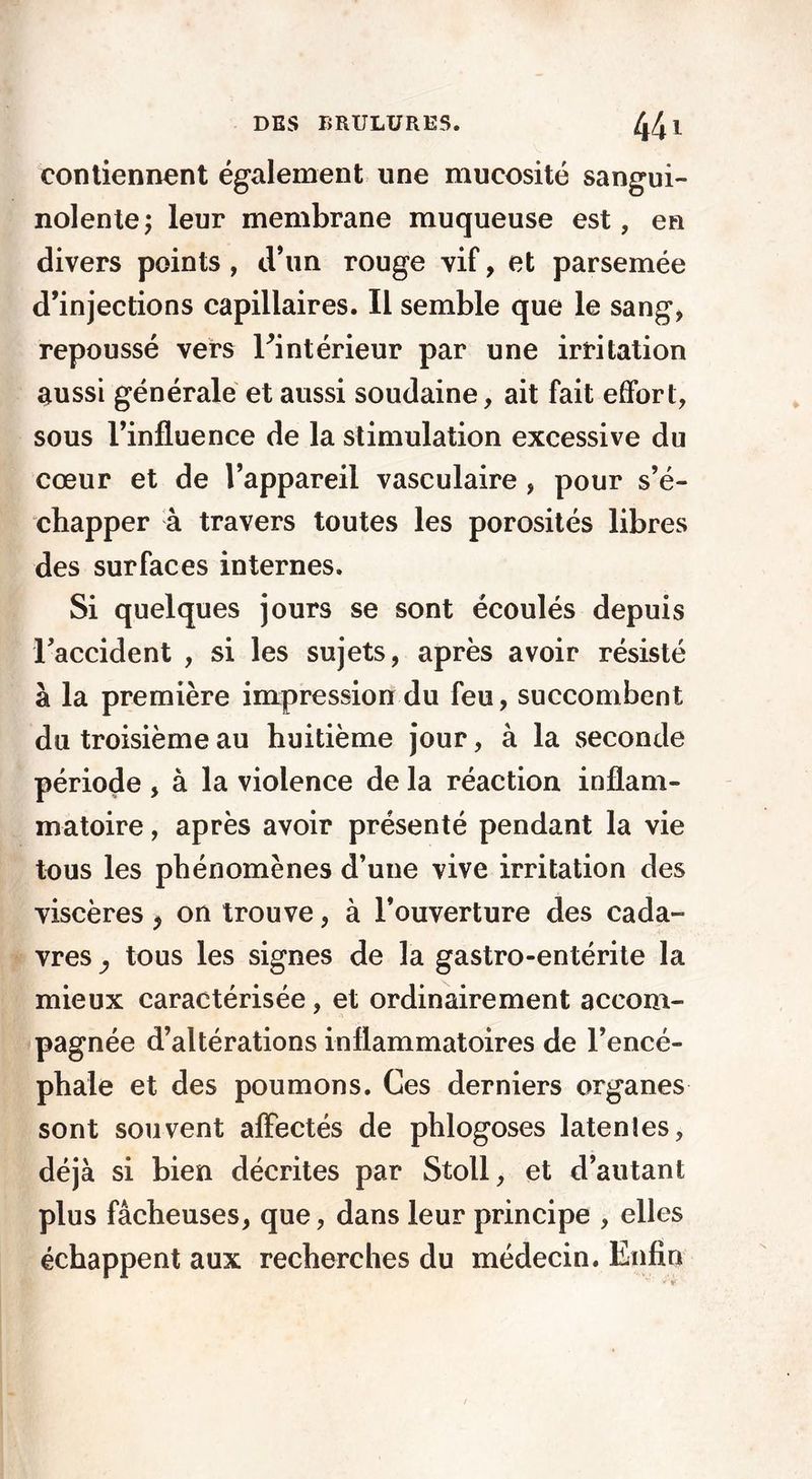contiennent également une mucosité sangui- nolente; leur membrane muqueuse est, en divers points , d’un rouge vif, et parsemée d’injections capillaires. Il semble que le sang, repoussé vers ^intérieur par une irritation aussi générale et aussi soudaine, ait fait effort, sous l’influence de la stimulation excessive du cœur et de l’appareil vasculaire , pour s’é- chapper à travers toutes les porosités libres des surfaces internes. Si quelques jours se sont écoulés depuis 1’accident , si les sujets, après avoir résisté à la première impression du feu, succombent du troisième au huitième jour, à la seconde période , à la violence de la réaction inflam- matoire , après avoir présenté pendant la vie tous les phénomènes d’une vive irritation des viscères * on trouve, à l’ouverture des cada- vres y tous les signes de la gastro-entérite la mieux caractérisée, et ordinairement accom- pagnée d’altérations inflammatoires de l’encé- phale et des poumons. Ces derniers organes sont souvent affectés de phlogoses latentes, déjà si bien décrites par Stoll, et d’autant plus fâcheuses, que, dans leur principe , elles échappent aux recherches du médecin. Enfin /