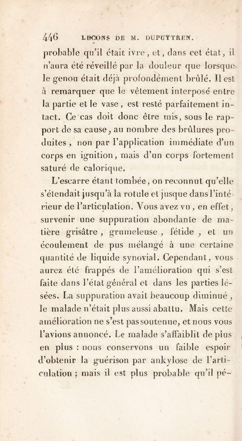 v> probable qu’il était ivre, et, dans cet état, il n’aura été réveillé par la douleur que lorsque le genou était déjà profondément brûlé. Il est à remarquer que le vêtement interposé entre la partie et le vase, est resté parfaitement in- tact. Ce cas doit donc être mis, sous le rap- port de sa cause} au nombre des brûlures pro- duites , non par l’application immédiate d’un corps en ignition, mais d’un corps fortement saturé de calorique. L’escarre étant tombée, on reconnut qu’elle s’étendait jusqu’à la rotule et jusque dans l’inté- rieur de l’articulation. Vous avez vu , en effet, survenir une suppuration abondante de ma- tière grisâtre , grumeleuse , fétide P et un écoulement de pus mélangé à une certaine quantité de liquide synovial. Cependant, vous aurez été frappés de l’amélioration qui s’est faite dans l’état générai et dans les parties lé- sées. La suppuration avait beaucoup diminué , le malade n’était plus aussi abattu. Mais cette amélioration ne s’est pas soutenue, et nous vous l’avions annoncé. Le malade s’affaiblit de plus en plus : nous conservons un faible espoir d’obtenir la guérison par ankylosé de l’arti- culation ; mais il est plus probable qu’il pé-