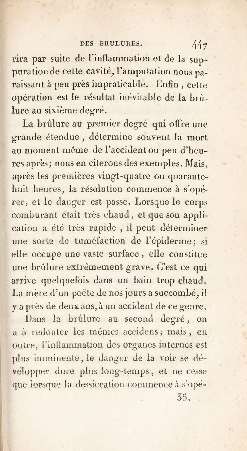 rira par suite de l’inflammation et de la sup- puration de cette cavité^ l’amputation nous pa- raissant à peu près impraticable. Enfin , cette opération est le résultat inévitable de la brû- lure au sixième degré. La brûlure au premier degré qui offre une grande étendue , détermine souvent la mort au moment même de l'accident ou peu d’heu- res après; nous en citerons des exemples. Mais, après les premières vingt-quatre ou quarante- huit heures, la résolution commence à s’opé- rer, et le danger est passé. Lorsque le corps comburant était très chaud, et que son appli- cation a été très rapide , il peut déterminer une sorte de tuméfaction de l’épiderme; si elle occupe une vaste surface, elle constitue une brûlure extrêmement grave. C’est ce qui arrive quelquefois dans un bain trop chaud. La mère d’un poète de nos jours a succombé; il y a près de deux ans, à un accident de ce genre. Dans la brûlure au second degré, on a à redouter les mêmes accidens ; mais, en outre, rinflammation des organes internes est plus imminente, le danger de la voir se dé- velopper dure plus long-temps, et ne cesse que lorsque la dessiccation commence à s’opé- 35.