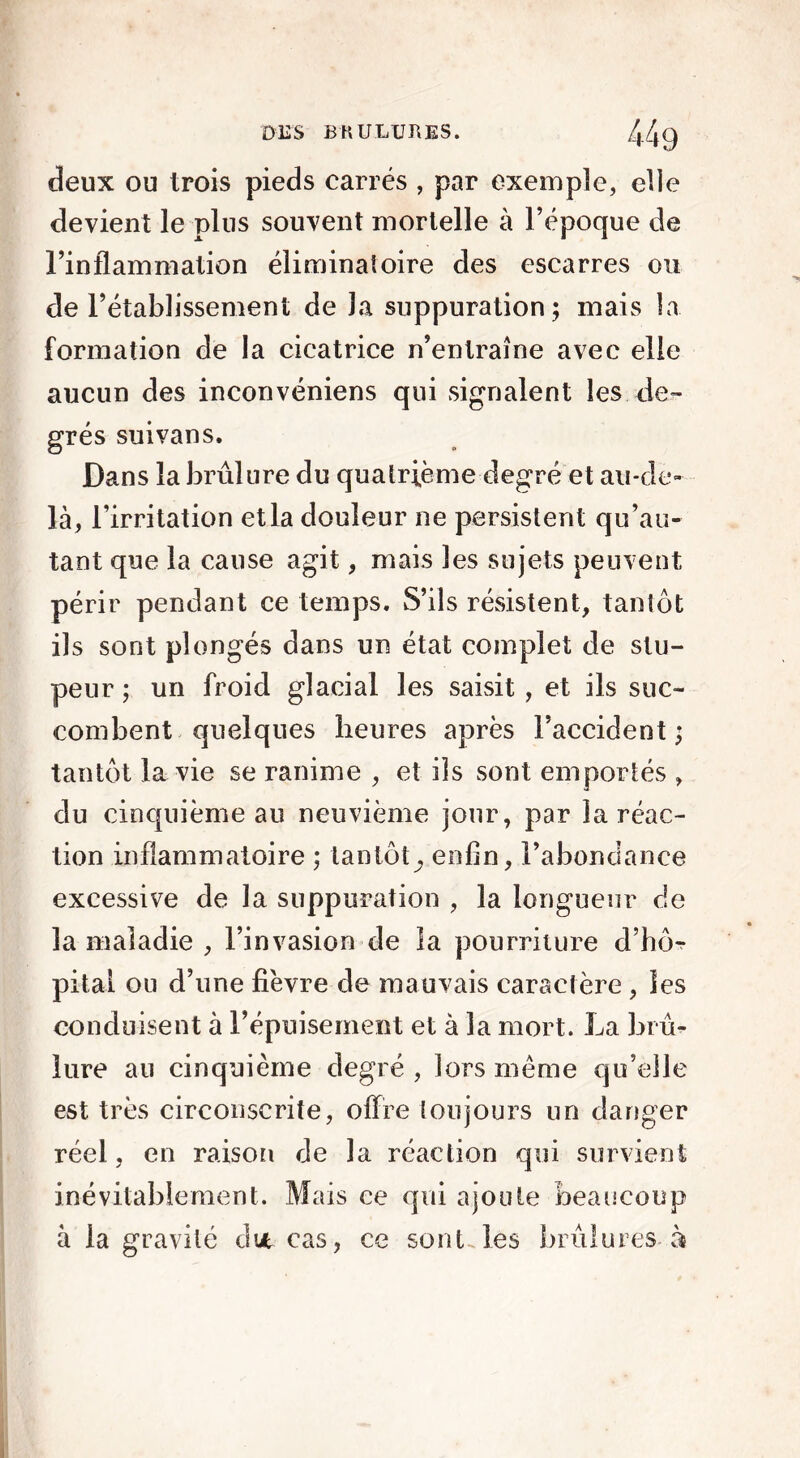 deux ou trois pieds carrés , par exemple, elle devient le plus souvent mortelle à l’époque de l’inflammation éliminatoire des escarres ou de l’établissement de la suppuration; mais la formation de la cicatrice n’entraîne avec elle aucun des inconvéniens qui signalent les de- grés suivans. Dans la brûlure du quatrième degré et au-de- là, l’irritation et la douleur ne persistent qu’au- tant que la cause agit, mais les sujets peuvent périr pendant ce temps. S’ils résistent, tantôt ils sont plongés dans un état complet de stu- peur ; un froid glacial les saisit , et ils suc- combent quelques heures après l’accident ; tantôt la vie se ranime , et ils sont emportés , du cinquième au neuvième jour, par la réac- tion inflammatoire ; tantôtenfin, l’abondance excessive de la suppuration , la longueur de la maladie , l’invasion de la pourriture d’hô- pital on d’une fièvre de mauvais caractère , les conduisent à l’épuisement et à la mort. La brû- lure au cinquième degré , lors même qu’elle est très circonscrite, offre toujours un danger réel, en raison de la réaction qui survient inévitablement. Mais ce qui ajoute beaucoup à la gravité dut cas, ce sont les brûlures à