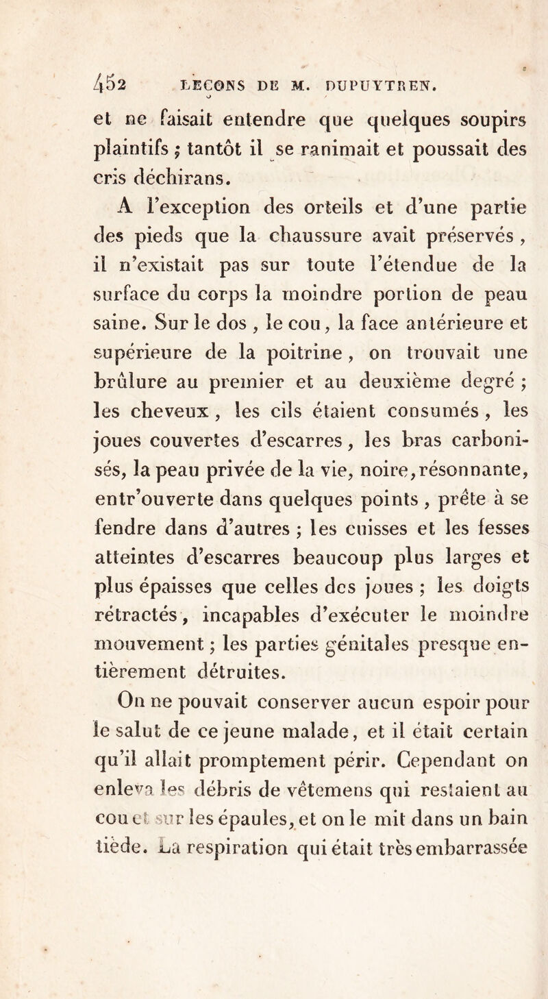 o et ne faisait entendre que quelques soupirs plaintifs ; tantôt il se ranimait et poussait des cris déchirans. A l’exception des orteils et d’une partie des pieds que la chaussure avait préservés , il n’existait pas sur toute l’étendue de la surface du corps la moindre portion de peau saine. Sur le dos , le cou, la face antérieure et supérieure de la poitrine, on trouvait une brulure au premier et au deuxième degré ; les cheveux , les cils étaient consumés , les joues couvertes d’escarres, les bras carboni- sés, la peau privée de la vie, noire,résonnante, entr’ouverte dans quelques points , prête à se fendre dans d’autres ; les cuisses et les fesses atteintes d’escarres beaucoup plus larges et plus épaisses que celles des joues ; les doigts rétractés, incapables d’exécuter le moindre mouvement ; les parties génitales presque en- tièrement détruites. On ne pouvait conserver aucun espoir pour le salut de ce jeune malade, et il était certain qu’il allait promptement périr. Cependant on enleva les débris de vêtemens qui restaient au cou et sur les épaules, et on le mit dans un bain tiède. La respiration qui était très embarrassée