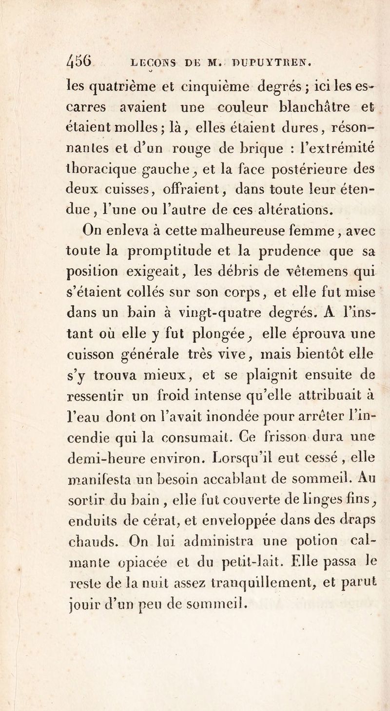 o les quatrième et cinquième degrés ; ici les es- carres avaient une couleur blanchâtre et étaient molles ; là, elles étaient dures, réson- nantes et d’un rouge de brique : l’extrémité thoracique gauche^ et la face postérieure des deux cuisses, offraient, dans toute leur éten- due , l’une ou l’autre de ces altérations. On enleva à cette malheureuse femme, avec toute la promptitude et la prudence que sa position exigeait, les débris de vêtemens qui s’étaient collés sur son corps, et elle fut mise dans un bain à vingt-quatre degrés. A l’ins- tant ou elle y fut plongée,, elle éprouva une cuisson générale très vive, mais bientôt elle s’y trouva mieux, et se plaignit ensuite de ressentir un froid intense qu’elle attribuait à l’eau dont on l’avait inondée pour arrêter l’in- cendie qui la consumait. Ce frisson dura une demi-heure environ. Lorsqu’il eut cessé , elle manifesta un besoin accablant de sommeil. Au sortir du bain , elle fut couverte de linges fins^ enduits de cérat, et enveloppée dans des draps chauds. On lui administra une potion cal- mante opiacée et du petit-lait. Elle passa Je reste de la nuit assez tranquillement, et parut jouir d’un peu de sommeil.
