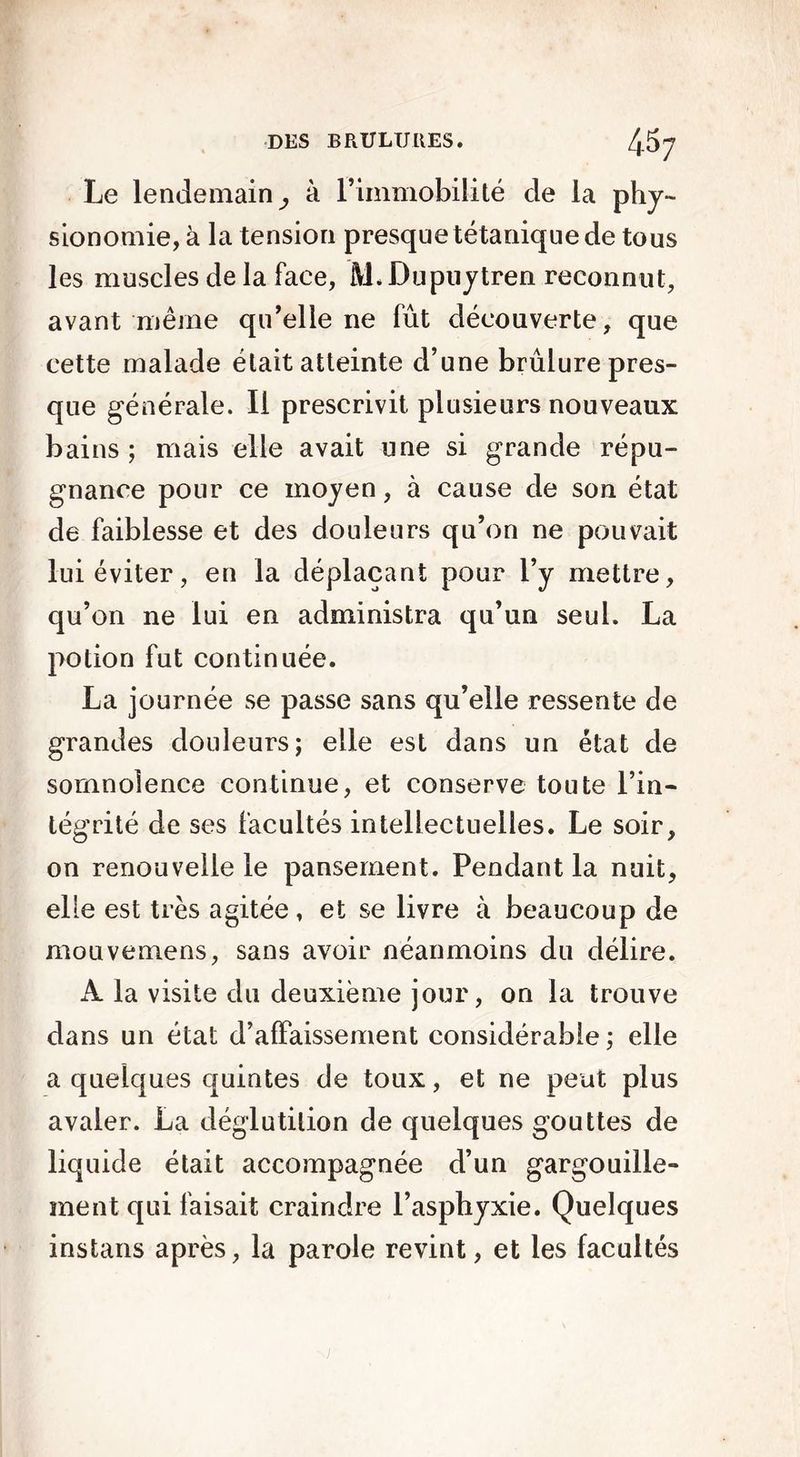 Le lendemain^ à l’immobilité cle la phy- sionomie, à la tension presque tétanique de tous les muscles de la face, lYL Dupuytren reconnut, avant même qu’elle ne fût découverte, que cette malade était atteinte d’une brûlure pres- que générale. Il prescrivit plusieurs nouveaux bains ; mais elle avait une si grande répu- gnance pour ce moyen, à cause de son état de faiblesse et des douleurs qu’on ne pouvait lui éviter, en la déplaçant pour l’y mettre, qu’on ne lui en administra qu’un seul. La potion fut continuée. La journée se passe sans qu’elle ressente de grandes douleurs; elle est dans un état de somnolence continue, et conserve toute l’in- tégrité de ses facultés intellectuelles. Le soir, on renouvelle le pansement. Pendant la nuit, elle est très agitée, et se livre à beaucoup de mouvemens, sans avoir néanmoins du délire. A la visite du deuxième jour, on la trouve dans un état d’affaissement considérable ; elle a quelques quintes de toux, et ne peut plus avaler. La déglutition de quelques gouttes de liquide était accompagnée d’un gargouille- ment qui faisait craindre l’asphyxie. Quelques instans après, la parole revint, et les facultés