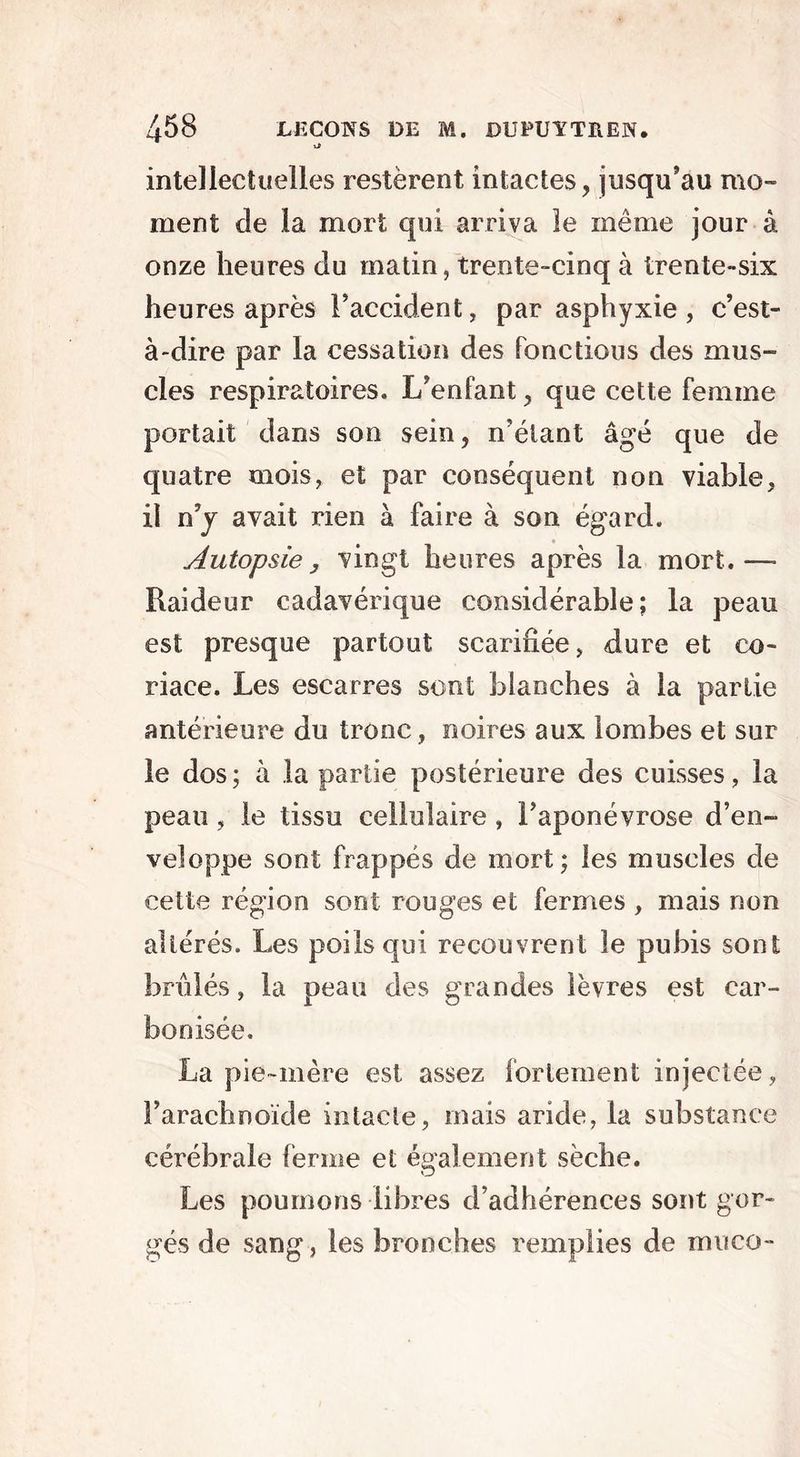 intellectuelles restèrent intactes, jusqu'au mo- ment de la mort qui arriva le même jour à onze heures du matin, trente-cinq à trente-six heures après l’accident, par asphyxie, c’est- à-dire par la cessation des fonctions des mus- cles respiratoires. L’enfant, que cette femme portait dans son sein, n’étant âgé que de quatre mois, et par conséquent non viable, il n y avait rien à faire à son égard. Autopsie y vingt heures après la mort.—* Raideur cadavérique considérable; la peau est presque partout scarifiée, dure et co- riace. Les escarres sont blanches à la partie antérieure du tronc, noires aux lombes et sur le dos; à la partie postérieure des cuisses, la peau, le tissu cellulaire , l’aponévrose d’en- veloppe sont frappés de mort; les muscles cle cette région sont rouges et fermes , mais non altérés. Les poils qui recouvrent le pubis sont brûlés, la peau des grandes lèvres est car- bonisée. La pie-mère est assez fortement injectée, l’arachnoïde intacte, ruais aride, la substance cérébrale ferme et également sèche. Les poumons libres d’adhérences sont gor- gés de sang, les bronches remplies de muco-