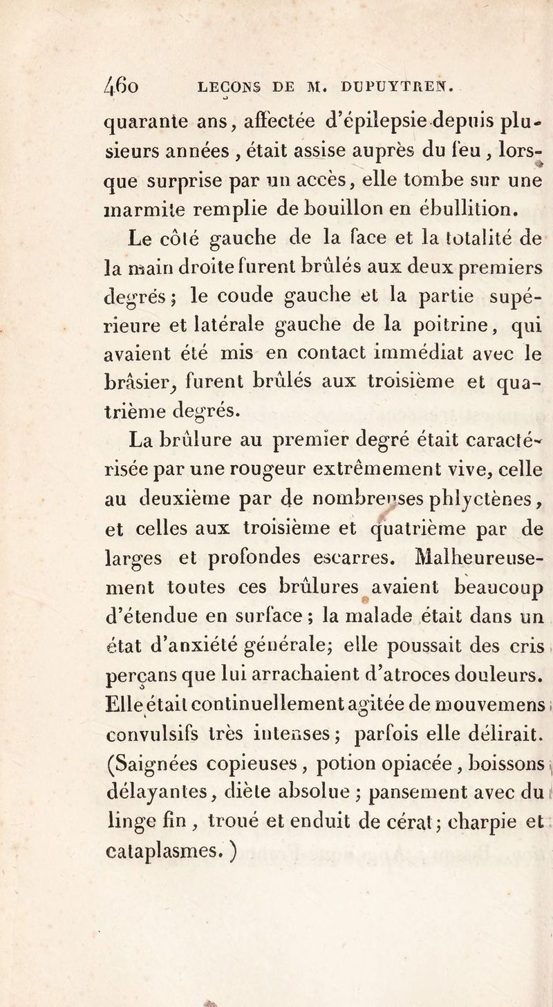 quarante ans, affectée d’épilepsie depuis plu- sieurs années , était assise auprès du leu , lors- que surprise par un accès, elle tombe sur une marmite remplie de bouillon en ébullition. Le côlé gauche de la face et la totalité de la main droite furent brûlés aux deux premiers degrés ; le coude gauche et la partie supé- rieure et latérale gauche de la poitrine, qui avaient été mis en contact immédiat avec le brâsier, furent brûlés aux troisième et qua- trième degrés. La brûlure au premier degré était caracté- risée par une rougeur extrêmement vive, celle au deuxième par de nombreuses phlyctènes, et celles aux troisième et quatrième par de larges et profondes escarres. Malheureuse- ment toutes ces brûlures avaient beaucoup d’étendue en surface ; la malade était dans un état d’anxiété générale; elle poussait des cris perçans que lui arrachaient d’atroces douleurs. Elle était continuellement agitée de mouvemens ; convulsifs très intenses; parfois elle délirait. (Saignées copieuses , potion opiacée, boissons < délayantes, diète absolue ; pansement avec dui linge fin , troué et enduit de cérat; charpie et cataplasmes. )