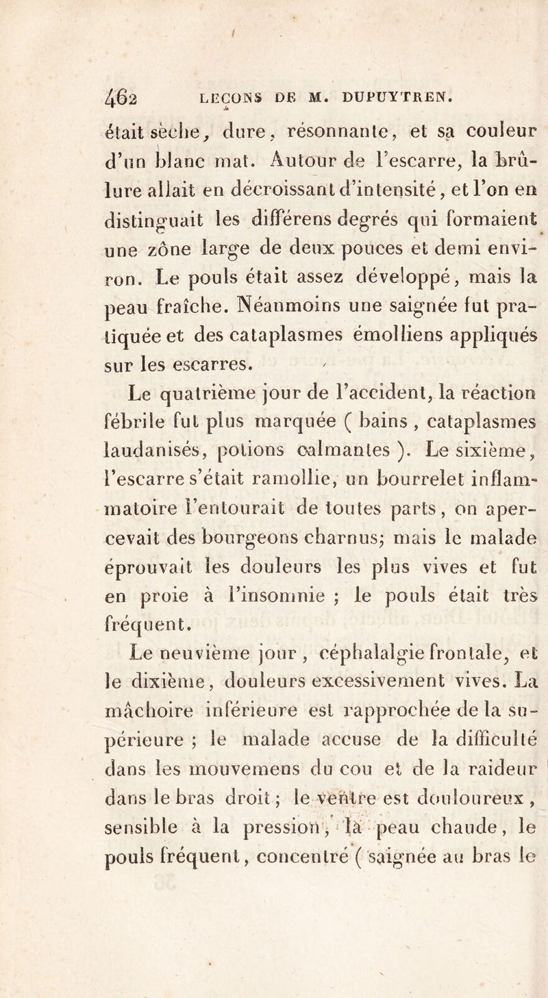 462 LECOIsS DE M. DUPUYTREN. était sèche, dure, résonnante, et sa couleur d’on blanc mat. Autour de l’escarre, la brû- lure allait en décroissant d’intensité, et l’on en distinguait les différens degrés qui formaient une zone large de deux pouces et demi envi- ron. Le pouls était assez développé, mais la peau fraîche. Néanmoins une saignée fut pra- tiquée et des cataplasmes émolliens appliqués sur les escarres. Le quatrième jour de l’accident, la réaction fébrile fut plus marquée ( bains , cataplasmes laud anisés, potions calmantes). Le sixième, l’escarre s’était ramollie, un bourrelet inflam- matoire l’entourait de toutes parts, on aper- cevait des bourgeons charnus; mais le malade éprouvait les douleurs les plus vives et fut en proie à l’insomnie ; le pouls était très fréquent. Le neuvième jour , céphalalgie frontale, et le dixième, douleurs excessivement vives. La mâchoire inférieure est rapprochée de la su- périeure ; le malade accuse de la difficulté dans les mouvemens du cou et de la raideur dans le bras droit ; le ventre est douloureux , sensible à la pressiorr, la peau chaude, le pouls fréquent, concentré ( saignée au bras le