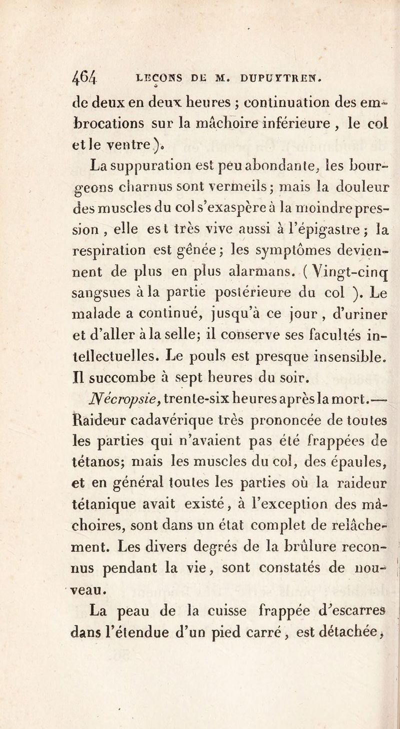 de deux en deux heures ; continuation des em- brocations sur la mâchoire inférieure , le col elle ventre), La suppuration est peu abondante,, les bour- geons charnus sont vermeils; mais la douleur des muscles du col s’exaspère à la moindre pres- sion , elle est très vive aussi à l’épigastre; la respiration est génée ; les symptômes devien- nent de plus en plus alarmans. ( Vingt-cinq sangsues à la partie postérieure du col ). Le malade a continué, jusqu’à ce jour , d’uriner et d’aller à la selle; il conserve ses facultés in- tellectuelles. Le pouls est presque insensible. Il succombe à sept heures du soir. JVécivpsie, trente-six heures après la mort.— Raide»ur cadavérique très prononcée de toutes les parties qui n’avaient pas été frappées de tétanos; mais les muscles du col, des épaules, et en général toutes les parties où la raideur tétanique avait existé, à l’exception des mâ- choires, sont dans un état complet de relâche- ment. Les divers degrés de la brûlure recon- nus pendant la vie, sont constatés de nou- veau. La peau de la cuisse frappée d^escarres dans l’étendue d’un pied carré, est détachée,